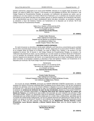 Jueves 28 de abril de 2016 DIARIO OFICIAL (Segunda Sección) 55
bombas submarinas, asegurados en la causa penal 48/2008, radicada en el Juzgado Sexto de Distrito en el
Estado, con sede en Salina Cruz, Oaxaca, y de acuerdo a lo que establece el artículo 182- B fracción II, del
Código Federal de Procedimientos Penales, se procede a la notificación del presente por edicto, que se
publicará por una sola ocasión en el Diario Oficial de la Federación y en un periódico de circulación nacional,
para efectos de que dentro del plazo de tres meses, ejerzan su derecho respecto de la devolución del mismo,
con el apercibimiento que de no hacer manifestación dentro del plazo concedido, se procederá a declarar
su abandono a favor del Gobierno Federal, con fundamento en lo dispuesto por el artículo 182 Ñ del
Código Federal de Procedimientos Penales.
Atentamente.
Salina Cruz, Oaxaca, a 05 de abril de 2016.
Secretaria del Juzgado Sexto de Distrito
en el Estado de Oaxaca.
Lic. Gabriela Hernández Álvarez.
Rúbrica.
(R.- 429843)
Estados Unidos Mexicanos
Poder Judicial de la Federación
Juzgado Sexto de Distrito en el Estado de Oaxaca,
con residencia en Salina Cruz
Avenida Tampico Número 106, Centro
MAXIMINO GARCÍA ESPINOZA.
En razón de ignorar su domicilio en donde poder notificarle, se le hace de su conocimiento que la cantidad
de mil ciento cincuenta pesos moneda nacional ($1,150.00), asegurada en la causa penal 147/2010, radicada
en el Juzgado Sexto de Distrito en el Estado, con sede en Salina Cruz, Oaxaca, y de acuerdo a lo que
establece el artículo 182- B fracción II, del Código Federal de Procedimientos Penales, se procede a la
notificación del presente por edicto, que se publicará por una sola ocasión en el Diario Oficial de la Federación
y en un periódico de circulación nacional, para efectos de que dentro del plazo de tres meses, ejerza su
derecho respecto de la devolución del mismo, con el apercibimiento que de no hacer manifestación dentro del
plazo concedido, se procederá a declarar su abandono a favor del Gobierno Federal, con fundamento en lo
dispuesto por el artículo 182 Ñ del Código Federal de Procedimientos Penales.
Atentamente
Salina Cruz, Oaxaca, a 01 de abril de 2016.
Secretaria del Juzgado Sexto de Distrito
en el Estado de Oaxaca.
Lic. Gabriela Hernández Álvarez.
Rúbrica.
(R.- 429833)
Estados Unidos Mexicanos
Poder Judicial de la Federación
Tribunal Colegiado en Materias Penal y de Trabajo del Décimo Circuito,
con residencia en Villahermosa, Tabasco
EDICTO
En el juicio de amparo 197/2016, promovido por AARON SÁNCHEZ CORTÉS (sentenciado), se ordenó
emplazar por edictos a la tercera interesada María Guadalupe de los Santos Pérez, a fin de que comparezca
a ejercer sus derechos como son el de amparo adhesivo o alegatos en el juicio de referencia precisados en
los artículos 181 y 182 de la Ley de Amparo en vigor. En la demanda relativa se señaló como acto reclamado
la sentencia de sentencia de veintiocho de enero de dos mil dieciséis, dictada en el toca penal 512/2015-II,
se señaló como autoridad responsable a la Segunda Sala Penal del Tribunal Superior de Justicia del
Estado de Tabasco, con residencia en esta ciudad y otra autoridad; así como violación a los artículos 1, 14 y
16 constitucionales. Queda a su disposición copia de la demanda. Asimismo, se requiere a la parte tercera
interesada para que señale domicilio en esta ciudad para oír y recibir citas y notificaciones, apercibida que de
no hacerlo las subsecuentes notificaciones, aún las de carácter personal se le efectuará por medio de lista, lo
anterior con apoyo en el artículo 27, fracción II, de la referida Ley de amparo. Hágase del conocimiento de las
partes que el Pleno de este Tribunal está integrado por los Magistrados Germán Ramírez Luquín
(Presidente), Laura Serrano Alderete y Alfonso Gabriel García Lanz, para los efectos legales a que
haya lugar.
La Secretaria de Acuerdos
Maribel Pérez Morales.
Rúbrica.
(R.- 430018)
 