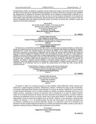Jueves 28 de abril de 2016 DIARIO OFICIAL (Segunda Sección) 57
Procedimientos Civiles, de aplicación supletoria a la ley citada y los diversos 239 al 247 del Acuerdo General
del Pleno del Consejo de la Judicatura Federal publicado en el Diario Oficial de la Federación que establece
las disposiciones en Materia de Actividad Administrativa de los Órganos Jurisdiccionales, publicado en el
Diario Oficial de la Federación el quince de enero de dos mil quince. Queda a disposición en la actuaría de
este juzgado copia autorizada de la demanda, del auto admisorio y del acuerdo de ocho de octubre de dos mil
quince, haciéndole saber que deberá presentarse dentro del término de treinta días, contados a partir del
siguiente al de la última publicación.
Atentamente
San Andrés Cholula, Puebla, 17 de marzo de 2016
Secretaria del Juzgado Tercero de Distrito
de Amparo en Materia Penal
en el Estado de Puebla
María del Carmen Ortega Reguera
Rúbrica.
(R.- 429922)
Estados Unidos Mexicanos
Poder Judicial de la Federación
Segundo Tribunal Colegiado en Materias Penal y Civil del Vigésimo Circuito,
con residencia en Tuxtla Gutiérrez, Chiapas
EDICTO
A LA PARTE TERCERA INTERESADA
JUANA PÉREZ PÉREZ.
Se hace de su conocimiento que Mariano Ruíz López, promovió juicio de amparo directo en contra de la
resolución dictada el quince de mayo de dos mil quince, por la Segunda Sala Regional Colegiada en Materia
Penal Zona 01, Tuxtla, del Tribunal Superior de Justicia del Estado, en los autos del toca penal 345-C-
2P01/2012. Asimismo, la demanda fue registrada con el número de amparo directo 59/2016 del índice del
Segundo Tribunal Colegiado en Materias Penal y Civil del Vigésimo Circuito, con sede en Tuxtla Gutiérrez,
Chiapas. Lo que se comunica a usted para su legal emplazamiento al juicio de amparo, por lo que queda a su
disposición en el Tribunal Colegiado en cita una copia de la demanda, así también para que dentro del término
de quince días, contados a partir del día siguiente al en que surta efectos la notificación del acuerdo de
admisión que llegue a dictarse, formule alegatos o promueva amparo adhesivo, si así conviniere a sus
intereses; y para que señale domicilio en la ciudad de Tuxtla Gutiérrez, Chiapas; donde pueda oír y recibir
notificaciones, en el entendido que de no hacerlo las subsecuentes se le harán por lista, incluso las de
carácter personal.
Tuxtla Gutiérrez, Chiapas, a cuatro de abril de dos mil dieciséis.
La Secretaria de Acuerdos del Segundo Tribunal Colegiado
en Materias Penal y Civil del Vigésimo Circuito.
Lic. Blanca Aminta Barba Ochoa.
Rúbrica.
(R.- 430035)
Estados Unidos Mexicanos
Poder Judicial de la Federación
Juzgado 2do. de Distrito
Villahermosa, Tabasco
EDICTO
Al margen un sello con el escudo nacional que dice: Estados Unidos Mexicanos. Poder Judicial de la
Federación, Juzgado Segundo de Distrito, Villahermosa, Tabasco, veintiocho de marzo de dos mil dieciséis.
A: la tercera interesada Karla Ernestina Parra Montejo. En el juicio de amparo 1528/2015-VI, promovido por
Trinidad Ovando Hernández y otro, se ordenó emplazar por edictos a la tercera interesada, para que si a su
interés conviene, comparezca a ejercer los derechos que le corresponda en el juicio de amparo indirecto
citado. En la demanda respectiva se señaló como acto reclamado el auto de vinculación a proceso dictado el
veintiocho de septiembre de dos mil quince, dentro de la causa penal 26/2015, se señaló como autoridad
responsable al Juez de Control de la Región Cinco de Paraíso, Tabasco, y como preceptos constitucionales
violados, los artículos 1, 14 y 19 Constitucionales. Se hace del conocimiento a la tercera interesada que
la audiencia constitucional se encuentra reservada. Queda a su disposición copia de la demanda en la
Secretaría de este Juzgado Segundo de Distrito por el término de treinta días hábiles contado a partir del día
siguiente a aquel que surta sus efectos la última publicación de los edictos.
El Secretario
Alejandro Francisco Sanz Hernández.
Rúbrica.
(R.- 430114)
 