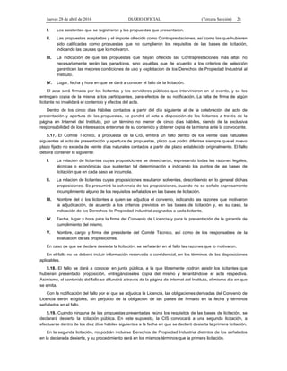 Jueves 28 de abril de 2016 DIARIO OFICIAL (Tercera Sección) 21
I. Los asistentes que se registraron y las propuestas que presentaron.
II. Las propuestas aceptadas y el importe ofrecido como Contraprestaciones, así como las que hubieren
sido calificadas como propuestas que no cumplieron los requisitos de las bases de licitación,
indicando las causas que lo motivaron.
III. La indicación de que las propuestas que hayan ofrecido las Contraprestaciones más altas no
necesariamente serán las ganadoras, sino aquéllas que de acuerdo a los criterios de selección
garanticen las mejores condiciones de uso y explotación de los Derechos de Propiedad Industrial al
Instituto.
IV. Lugar, fecha y hora en que se dará a conocer el fallo de la licitación.
El acta será firmada por los licitantes y los servidores públicos que intervinieron en el evento, y se les
entregará copia de la misma a los participantes, para efectos de su notificación. La falta de firma de algún
licitante no invalidará el contenido y efectos del acta.
Dentro de los cinco días hábiles contados a partir del día siguiente al de la celebración del acto de
presentación y apertura de las propuestas, se pondrá el acta a disposición de los licitantes a través de la
página en Internet del Instituto, por un término no menor de cinco días hábiles, siendo de la exclusiva
responsabilidad de los interesados enterarse de su contenido y obtener copia de la misma ante la convocante.
5.17. El Comité Técnico, a propuesta de la CIS, emitirá un fallo dentro de los veinte días naturales
siguientes al acto de presentación y apertura de propuestas, plazo que podrá diferirse siempre que el nuevo
plazo fijado no exceda de veinte días naturales contados a partir del plazo establecido originalmente. El fallo
deberá contener lo siguiente:
I. La relación de licitantes cuyas proposiciones se desecharon, expresando todas las razones legales,
técnicas o económicas que sustentan tal determinación e indicando los puntos de las bases de
licitación que en cada caso se incumpla.
II. La relación de licitantes cuyas proposiciones resultaron solventes, describiendo en lo general dichas
proposiciones. Se presumirá la solvencia de las proposiciones, cuando no se señale expresamente
incumplimiento alguno de los requisitos señalados en las bases de licitación.
III. Nombre del o los licitantes a quien se adjudica el convenio, indicando las razones que motivaron
la adjudicación, de acuerdo a los criterios previstos en las bases de licitación y, en su caso, la
indicación de los Derechos de Propiedad Industrial asignados a cada licitante.
IV. Fecha, lugar y hora para la firma del Convenio de Licencia y para la presentación de la garantía de
cumplimiento del mismo.
V. Nombre, cargo y firma del presidente del Comité Técnico, así como de los responsables de la
evaluación de las proposiciones.
En caso de que se declare desierta la licitación, se señalarán en el fallo las razones que lo motivaron.
En el fallo no se deberá incluir información reservada o confidencial, en los términos de las disposiciones
aplicables.
5.18. El fallo se dará a conocer en junta pública, a la que libremente podrán asistir los licitantes que
hubieran presentado proposición, entregándoseles copia del mismo y levantándose el acta respectiva.
Asimismo, el contenido del fallo se difundirá a través de la página de Internet del Instituto, el mismo día en que
se emita.
Con la notificación del fallo por el que se adjudica la Licencia, las obligaciones derivadas del Convenio de
Licencia serán exigibles, sin perjuicio de la obligación de las partes de firmarlo en la fecha y términos
señalados en el fallo.
5.19. Cuando ninguna de las propuestas presentadas reúna los requisitos de las bases de licitación, se
declarará desierta la licitación pública. En este supuesto, la CIS convocará a una segunda licitación, a
efectuarse dentro de los diez días hábiles siguientes a la fecha en que se declaró desierta la primera licitación.
En la segunda licitación, no podrán incluirse Derechos de Propiedad Industrial distintos de los señalados
en la declarada desierta, y su procedimiento será en los mismos términos que la primera licitación.
 