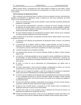 22 (Tercera Sección) DIARIO OFICIAL Jueves 28 de abril de 2016
5.20. El Comité Técnico, a propuesta de la CIS, podrá cancelar la licitación en caso fortuito o fuerza
mayor, situación que se hará del conocimiento de los participantes en la misma forma en que se difundió
la convocatoria.
Del Procedimiento de Adjudicación Directa
5.21. La selección de las personas físicas o morales a las que se otorgarán Licencias, podrá efectuarse
mediante el procedimiento de adjudicación directa a solicitud de la CIS, previa autorización del Comité
Técnico, en los supuestos siguientes:
I. Existan circunstancias que puedan provocar pérdidas o costos adicionales importantes, debidamente
justificados y cuantificados.
II. Se haya terminado anticipadamente o rescindido un Convenio de Licencia, otorgado a través del
procedimiento de licitación pública o éste no se haya firmado por causas imputables al ganador.
En estos casos se podrá adjudicar directamente al participante que haya obtenido el segundo lugar,
siempre que así éste lo hubiere aceptado.
III. Se hayan declarado desiertos dos procedimientos de licitación pública, siempre que se mantengan
los mismos requisitos establecidos en las bases de licitación.
5.22. La solicitud que la CIS someta a consideración del Comité Técnico, deberá contener, como mínimo,
la siguiente información:
I. La justificación de la selección del procedimiento de adjudicación directa, conforme a los presentes
Lineamientos.
II. La denominación de la patente, modelo de utilidad o diseño industrial, así como el número y
clasificación de la patente o el número de registro que el Instituto Mexicano de la Propiedad Industrial
u otro organismo, nacional o internacional, competente en la materia, haya otorgado.
III. La Oferta Tecnológica que se entregará al candidato.
IV. Las especificaciones técnicas de la Invención Patentada, Modelo de Utilidad o Diseño Industrial,
según se trate.
V. Los términos y condiciones generales en que se otorgará la Licencia, señalándose las condiciones
de exclusividad y el ámbito territorial de comercialización de los medicamentos o productos que
deriven del uso de los Derechos de Propiedad Industrial del Instituto, así como el período de vigencia
de la Licencia.
VI. El monto o la forma en que se determinarán las Contraprestaciones que deberá cubrir el
Licenciatario.
VII. El nombre, denominación o razón social del candidato a adjudicársele la Licencia, así como las
razones técnicas y económicas por las cuales fue elegido como candidato.
VIII. El plazo que se le otorgará al candidato, a partir de la entrega de la propuesta de adjudicación
directa, para presentar la Manifestación de Confidencialidad debidamente suscrita.
IX. La forma en que se acreditará que el interesado tiene la capacidad técnica y económica para realizar
un uso y explotación eficiente de la Invención Patentada, Modelo de Utilidad o Diseño Industrial
y, tratándose de fármacos u otros insumos de salud, que cumple con los requisitos que establece la
Ley General de Salud.
X. El monto de la garantía de seriedad y sostenimiento de la propuesta, así como la forma, términos,
condiciones y demás información relevante para otorgar dicha garantía.
XI. El plazo en que el Comité Técnico, a propuesta de la CIS, resolverá sobre la procedencia de
adjudicación directa de la Licencia en favor del candidato.
XII. La fecha, hora y lugar en el que se llevará a cabo la celebración del Convenio de Licencia, y la
presentación de la garantía de cumplimiento del mismo.
XIII. El plazo que tendrá la persona física o moral a la que se adjudicará la Licencia, para iniciar el uso
y la explotación de la Invención Patentada, Modelo de Utilidad o Diseño Industrial, según se trate.
 