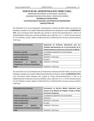 Jueves 28 de abril de 2016 DIARIO OFICIAL (Tercera Sección) 35
SERVICIO DE ADMINISTRACION TRIBUTARIA
ADMINISTRACION GENERAL DE RECURSOS Y SERVICIOS
SUBADMINISTRACION DE RECURSOS Y SERVICIOS DE MERIDA
RESUMEN DE CONVOCATORIA
LICITACION PUBLICA NACIONAL ELECTRONICA DE ADQUISICIONES
CONVOCATORIA 002
De conformidad con la Ley de Adquisiciones, Arrendamientos y Servicios del Sector Público, se convoca a los
interesados a participar en la Licitación Pública Nacional Electrónica de Adquisiciones número LA-006E00029-E2-
2016, cuya Convocatoria estará disponible para consulta en Internet http://compranet.gob.mx o bien en la
Subadministración de Recursos y Servicios de Mérida, sita en calle 8 No. 317 x 1 y 1B Col. Gonzalo Guerrero
C.P. 97118 Mérida, Yucatán, Teléfono 01-999 9-42-67-42 y 01-999-9-42-67-94, de lunes a viernes de 09:00 a
18:00 horas.
Descripción de los Artículos Adquisición de Productos Alimenticios para las
Unidades Administrativas de la Circunscripción de la
Subadministración de Recursos y Servicios en Mérida.
Volumen a contratar Los detalles se especifican en la convocatoria.
Fecha de publicación en compraNET 28/04/2016
Junta de aclaraciones 04/05/2016, 10:00 horas.
Visita a instalaciones No aplica
Presentación y Apertura de
Proposiciones Técnicas y Económicas
12/05/2016, 10:00 horas.
Fallo 19/05/2016, 13:00 horas.
De conformidad con la Ley de Adquisiciones, Arrendamientos y Servicios del Sector Público, se convoca a los
interesados a participar en la Licitación Pública Nacional Electrónica de Servicios número LA-006E00029-E3-2016,
cuya Convocatoria estará disponible para consulta en Internet http://compranet.gob.mx o bien en la
Subadministración de Recursos y Servicios de Mérida, sita en calle 8 No. 317 x 1 y 1B Col. Gonzalo Guerrero
C.P. 97118 Mérida, Yucatán, Teléfono 01-999 9-42-67-42 y 01-999-9-42-67-94, de lunes a viernes de 09:00 a
18:00 horas.
Descripción de los Artículos Contratación de Servicio Médico Veterinario para
Caninos en las Aduanas de Progreso, Yucatán y Ciudad
del Carmen Campeche.
Volumen a contratar Los detalles se especifican en la convocatoria.
Fecha de publicación en compraNET 28/04/2016
Junta de aclaraciones 04/05/2016, 14:00 horas.
Visita a instalaciones No aplica
Presentación y Apertura de
Proposiciones Técnicas y Económicas
12/05/2016, 14:00 horas.
Fallo 19/05/2016, 16:00 horas.
 