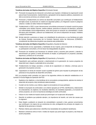 Jueves 28 de abril de 2016 DIARIO OFICIAL (Primera Sección) 29
Temáticas derivadas del Objetivo Específico 3 (Inclusión Social)
3.1 Promoción de esquemas de interacción comunitaria que impulsen y fortalezcan la organización social
para el buen funcionamiento, mantenimiento y apropiación de los espacios públicos, propiciando con
ello la convivencia armónica y la cohesión social.
3.2 Promoción y fortalecimiento de centros de desarrollo comunitario que contribuyan al fortalecimiento
del tejido social, la prevención en materia de seguridad pública y la integración social en polígonos
urbanos o rurales con altos índices de marginación.
3.3 Fortalecimiento a OSC’s cuyas intervenciones comunitarias promuevan la inclusión social de grupos
vulnerables como adultos mayores, madres solteras, personas en situación de abandono, pacientes
con enfermedades crónico-degenerativas, entre otros grupos en situación de vulnerabilidad, a través
del apoyo para remodelar y adecuar sus instalaciones, así como la adquisición de equipo, mobiliario
y apoyos funcionales.
3.4 Brindar atención a personas en riesgo o en rehabilitación de adicciones y a sus familiares por parte
de Actores Sociales reconocidos por la Comisión Nacional contra las Adicciones (CONADIC),
considerando las diferencias de género que presenta esta problemática.
Temáticas derivadas del Objetivo Específico 4 (Igualdad y Equidad de Género)
4.1 Fortalecimiento de las capacidades y habilidades de las mujeres, para el desarrollo de liderazgos y
su participación comunitaria, a fin de reducir las desigualdades de género.
4.2 Promoción de iniciativas que favorezcan la cohesión social y acciones para prevenir y atender la
discriminación por género a través del fomento al empleo, la participación en proyectos culturales,
deportivos y artísticos en la comunidad.
Temáticas derivadas del Objetivo Específico 5 (Capacitación y Formación)
5.1 Capacitación para participar personal y colectivamente en la generación de nuevos proyectos de
desarrollo local, integral y sustentable de la comunidad.
5.2 Fortalecimiento de trabajo asociativo, a través de la capacitación en métodos y técnicas para la
generación de proyectos comunes.
5.3 Capacitación en temas de inclusión social e igualdad de género para impulsar la participación de las
personas en los proyectos de desarrollo comunitario.
II.3. Los proyectos serán revisados con base en los siguientes criterios de selección establecidos en el
numeral 3.4 de las Reglas de Operación del PCS:
• Sujetarse a los objetivos y a las temáticas de la convocatoria correspondiente; además de orientar el
desarrollo del proyecto a la(s) temática(s) seleccionada(s).
• Cumplir con los montos y sus criterios, según la convocatoria en la que participen.
• Señalar si el proyecto da continuidad a uno anterior apoyado por el PCS, identificando y relacionando
los antecedentes, los objetivos, los resultados obtenidos, los resultados esperados, y la duración de
ambos proyectos, así como la importancia estratégica de darle continuidad.
• Indicar el o los niveles de impacto social que prevé lograr con la ejecución del proyecto.
• Describir el problema que pretende atender y la importancia de hacerlo, así como las causas que
lo originaron.
• Estar dirigido a población en situación de vulnerabilidad o exclusión o bien, generar conocimientos
que contribuyan a la mejora de sus condiciones de vida; privilegiando los principios de respeto a la
dignidad de las personas e inclusión.
• Plantear criterios para seleccionar e identificar las necesidades de la población beneficiaria.
• Mantener coherencia entre el nivel o niveles de impacto que prevé lograr el proyecto y las líneas de
acción propuestas.
 