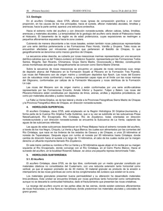 46 (Primera Sección) DIARIO OFICIAL Jueves 28 de abril de 2016
3.3. Geología
En el acuífero Cintalapa, clave 0705, afloran rocas ígneas de composición granítica y en menor
proporción, en los cauces de los ríos principales, hacia el sureste, afloran materiales aluviales, limolitas y
areniscas; hacia la parte central, aparece una estructura andesítica.
Hacia el extremo norte del acuífero y con dirección noroeste-sureste, afloran calizas, lutitas, limolitas,
areniscas y materiales aluviales. La temporalidad de la geología del acuífero varía desde el Paleozoico hasta
el Holoceno. El basamento de la región es de edad proterozoica, cuyas exposiciones se restringen a
pequeños afloramientos expuestos hacia la zona costera.
Cubriendo de manera discordante a las rocas basales, existen también rocas paleozoicas representadas
por una serie detrítica perteneciente a las Formaciones Paso Hondo, Vainilla y Grupera. Tales rocas se
encuentran afectadas por intrusiones plutónicas que pertenecen al Batolito de Chiapas, lo que
geográficamente se denomina como macizo granítico de Chiapas.
La secuencia antes descrita, es cubierta por rocas mesozoicas marinas representadas por una secuencia
detrítico-calcárea que va del Triásico-Jurásico al Cretácico Superior, representada por las Formaciones Todos
Santos, Mogoñe, San Ricardo, Chinameca, Grupo Sierra Madre, Ocozocoautla y Méndez, constituyendo
zonas montañosas abruptas que fisiográficamente se conocen como Sierra Madre Oriental.
Sobre la secuencia de rocas mesozoicas se encuentra un paquete de rocas cenozoicas cuyo rango
de depósito abarca del Paleoceno en la Formación Soyaló al Plioceno en la Formación Tres Puentes.
Las rocas del Paleoceno son de origen marino y constituyen depósitos tipo flysch. Las rocas del Eoceno
son de naturaleza mixta continental y marina, y representan capas rojas en el límite con las rocas marinas
del Oligoceno, conformadas por calizas de la Formación Macuspana y rocas detríticas de la Formación
La Laja.
Las rocas del Mioceno son de origen marino y están conformadas por una serie arcillo-calcárea
representada por las Formaciones Encanto, Amate Inferior y Superior, Tulijan y Belem. Las rocas del
Plioceno-Holoceno están constituidas por depósitos de limos, arenas, arcillas y depósitos piroclásticos, así
como por materiales aluviales y suelos residuales.
La Falla La Venta-Grijalva, es de tipo lateral y divide a la Provincias Fisiográficas Sierra Madre de Chiapas
y la Provincia Fisiográfica Altos de Chiapas, en dirección noroeste-sureste.
4. HIDROLOGÍA SUPERFICIAL
El acuífero Cintalapa, clave 0705, está emplazado en la Región Hidrológica 30 Grijalva-Usumacinta, y
forma parte de la Cuenca Río Grijalva-Tuxtla Gutiérrez, que a su vez se subdivide en las subcuencas Presa
Netzahualcóyotl, Río Encajonado, Río Cintalapa, Río de Zoyatenco, todas orientadas en dirección
noreste-suroeste y con dirección noroeste-sureste se encuentra la Subcuenca de La Venta, captando las
aguas de las subcuencas referidas.
Las aguas de estas subcuencas desembocan en la Presa Malpaso hacia el extremo noroeste del acuífero,
a través de los ríos Negro, Chiquito, La Venta y Agua Blanca; los cuales son alimentados por las corrientes del
Río Cintalapa, que nace en los linderos de los estados de Oaxaca y de Chiapas, a unos 25 kilómetros al
noreste de Tepanatepec. Después sigue con rumbo al noreste por 65 kilómetros hasta Cintalapa, donde
cambia de dirección hacia el sureste a lo largo de 13 kilómetros, al cabo de los cuales recibe por la margen
derecha un afluente importante llamado Río Zoyatenco.
En este tramo cambia su nombre a Río La Venta y a 50 kilómetros aguas abajo el río recibe por su margen
izquierda al Río Encajonado, donde converge con el Río Cintalapa, en el Cerro Pecho Blanco. Hacia el
suroeste del acuífero, en la localidad Rosendo Salazar, se ubica una pequeña represa denominada Tolán.
5. HIDROLOGÍA SUBTERRÁNEA
5.1. El Acuífero
El acuífero Cintalapa, clave 0705, es de tipo libre, conformado por un medio granular constituido por
materiales clásticos no consolidados del Cuaternario, con una reducida extensión tanto horizontal como
vertical, ya que el espesor promedio es de 40 metros. El material granular es producto de la erosión e
intemperismo de las rocas graníticas así como de los conglomerados del Jurásico que existen en la zona.
Los materiales granulares presentan buena permeabilidad y su alteración ha desarrollado materiales
limo-arcillosos. Esta unidad se encuentra limitada por rocas graníticas tanto horizontal como verticalmente,
aunque no se descarta la continuidad hidráulica, dado el fracturamiento que presentan las rocas cristalinas.
La recarga del acuífero ocurre en las partes altas de las sierras, donde existen extensos afloramientos
de rocas fracturadas y en los flancos montañosos donde predominan los materiales aluviales y coluviales de
grano grueso.
 