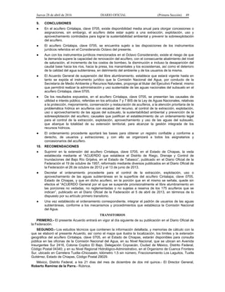 Jueves 28 de abril de 2016 DIARIO OFICIAL (Primera Sección) 49
9. CONCLUSIONES
● En el acuífero Cintalapa, clave 0705, existe disponibilidad media anual para otorgar concesiones o
asignaciones, sin embargo, el acuífero debe estar sujeto a una extracción, explotación, uso y
aprovechamiento controlados para lograr la sustentabilidad ambiental y prevenir la sobreexplotación
del acuífero.
● El acuífero Cintalapa, clave 0705, se encuentra sujeto a las disposiciones de los instrumentos
jurídicos referidos en el Considerando Octavo del presente.
● Aun con los instrumentos jurídicos mencionados en el Octavo Considerando, existe el riesgo de que
la demanda supere la capacidad de renovación del acuífero, con el consecuente abatimiento del nivel
de saturación, el incremento de los costos de bombeo, la disminución e incluso la desaparición del
caudal base hacia los ríos, hacia la presa, los manantiales y los ecosistemas, así como el deterioro
de la calidad del agua subterránea, en detrimento del ambiente y de los usuarios de la misma.
● El Acuerdo General de suspensión del libre alumbramiento, establece que estará vigente hasta en
tanto se expida el instrumento jurídico que la Comisión Nacional del Agua, por conducto de la
Secretaría de Medio Ambiente y Recursos Naturales, proponga al titular del Ejecutivo Federal; mismo
que permitirá realizar la administración y uso sustentable de las aguas nacionales del subsuelo en el
acuífero Cintalapa, clave 0705.
● De los resultados expuestos, en el acuífero Cintalapa, clave 0705, se presentan las causales de
utilidad e interés público, referidas en los artículos 7 y 7 BIS de la Ley de Aguas Nacionales, relativas
a la protección, mejoramiento, conservación y restauración de acuíferos, a la atención prioritaria de la
problemática hídrica en acuíferos con escasez del recurso, al control de la extracción, explotación,
uso o aprovechamiento de las aguas del subsuelo, la sustentabilidad ambiental y prevención de la
sobreexplotación del acuífero; causales que justifican el establecimiento de un ordenamiento legal
para el control de la extracción, explotación, aprovechamiento y uso de las aguas del subsuelo,
que abarque la totalidad de su extensión territorial, para alcanzar la gestión integrada de los
recursos hídricos.
● El ordenamiento procedente aportará las bases para obtener un registro confiable y conforme a
derecho, de usuarios y extracciones; y con ello se organizará a todos los asignatarios y
concesionarios del acuífero.
10. RECOMENDACIONES
● Suprimir en la extensión del acuífero Cintalapa, clave 0705, en el Estado de Chiapas, la veda
establecida mediante el “ACUERDO que establece el Distrito de Riego, Drenaje y Control de
Inundaciones del Bajo Río Grijalva, en el Estado de Tabasco”, publicado en el Diario Oficial de la
Federación el 19 de octubre de 1957, reformado mediante diversos publicados en el Diario Oficial de
la Federación el 26 de octubre de 2012 y el 13 de junio de 2013.
● Decretar el ordenamiento procedente para el control de la extracción, explotación, uso o
aprovechamiento de las aguas subterráneas en la superficie del acuífero Cintalapa, clave 0705,
Estado de Chiapas, y que en dicho acuífero, en la porción que en el mismo se señala, quede sin
efectos el “ACUERDO General por el que se suspende provisionalmente el libre alumbramiento en
las porciones no vedadas, no reglamentadas o no sujetas a reserva de los 175 acuíferos que se
indican”, publicado en el Diario Oficial de la Federación el 5 de abril de 2013, en términos de lo
dispuesto por su artículo primero transitorio.
● Una vez establecido el ordenamiento correspondiente, integrar el padrón de usuarios de las aguas
subterráneas, conforme a los mecanismos y procedimientos que establezca la Comisión Nacional
del Agua.
TRANSITORIOS
PRIMERO.- El presente Acuerdo entrará en vigor al día siguiente de su publicación en el Diario Oficial de
la Federación.
SEGUNDO.- Los estudios técnicos que contienen la información detallada, y memorias de cálculo con la
que se elaboró el presente Acuerdo, así como el mapa que ilustra la localización, los límites y la extensión
geográfica del acuífero Cintalapa, clave 0705, en el Estado de Chiapas, estarán disponibles para consulta
pública en las oficinas de la Comisión Nacional del Agua, en su Nivel Nacional, que se ubican en Avenida
Insurgentes Sur 2416, Colonia Copilco El Bajo, Delegación Coyoacán, Ciudad de México, Distrito Federal,
Código Postal 04340; y en su Nivel Regional Hidrológico-Administrativo, en el Organismo de Cuenca Frontera
Sur, ubicado en Carretera Tuxtla–Chicoasén, kilómetro 1.5 sin número, Fraccionamiento Los Laguitos, Tuxtla
Gutiérrez, Estado de Chiapas, Código Postal 29029.
México, Distrito Federal, a los 21 días del mes de diciembre de dos mil quince.- El Director General,
Roberto Ramírez de la Parra.- Rúbrica.
 