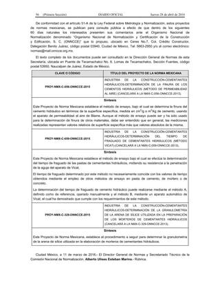 56 (Primera Sección) DIARIO OFICIAL Jueves 28 de abril de 2016
De conformidad con el artículo 51-A de la Ley Federal sobre Metrología y Normalización, estos proyectos
de normas mexicanas, se publican para consulta pública a efecto de que dentro de los siguientes
60 días naturales los interesados presenten sus comentarios ante el Organismo Nacional de
Normalización denominado “Organismo Nacional de Normalización y Certificación de la Construcción
y Edificación, S. C. (ONNCCE)” que lo propuso, ubicado en Ceres No.7, Col. Crédito Constructor,
Delegación Benito Juárez, código postal 03940, Ciudad de México, Tel: 5663-2950 y/o al correo electrónico:
normas@mail.onncce.org.mx.
El texto completo de los documentos puede ser consultado en la Dirección General de Normas de esta
Secretaría, ubicada en Puente de Tecamachalco No. 6, Lomas de Tecamachalco, Sección Fuentes, código
postal 53950, Naucalpan de Juárez, Estado de México.
CLAVE O CÓDIGO TÍTULO DEL PROYECTO DE LA NORMA MEXICANA
PROY-NMX-C-056-ONNCCE-2015
INDUSTRIA DE LA CONSTRUCCIÓN-CEMENTANTES
HIDRÁULICOS-DETERMINACIÓN DE LA FINURA DE LOS
CEMENTOS HIDRÁULICOS (MÉTODO DE PERMEABILIDAD
AL AIRE) (CANCELARÁ A LA NMX-C-056-ONNCCE-2013).
Síntesis
Este Proyecto de Norma Mexicana establece el método de ensayo, bajo el cual se determina la finura del
cemento hidráulico en términos de la superficie específica, medida en cm2
/g o m
2
/kg de cemento, usando
el aparato de permeabilidad al aire de Blaine. Aunque el método de ensayo puede ser y ha sido usado
para la determinación de finura de otros materiales, debe ser entendido que en general, las mediciones
realizadas representan valores relativos de superficie específica más que valores absolutos de la misma.
PROY-NMX-C-059-ONNCCE-2015
INDUSTRIA DE LA CONSTRUCCIÓN-CEMENTANTES
HIDRÁULICOS-DETERMINACIÓN DEL TIEMPO DE
FRAGUADO DE CEMENTANTES HIDRÁULICOS (MÉTODO
VICAT)-(CANCELARÁ A LA NMX-C-059-ONNCCE-2013).
Síntesis
Este Proyecto de Norma Mexicana establece el método de ensayo bajo el cual se efectúa la determinación
del tiempo de fraguado de las pastas de cementantes hidráulicos, midiendo su resistencia a la penetración
de la aguja del aparato de Vicat.
El tiempo de fraguado determinado por este método no necesariamente coincide con los valores de tiempo
obtenidos mediante el empleo de otros métodos de ensayo en pasta de cemento, de mortero o de
concreto.
La determinación del tiempo de fraguado de cemento hidráulico puede realizarse mediante el método A,
definido como de referencia, operado manualmente y el método B, mediante un aparato automático de
Vicat, el cual ha demostrado que cumple con los requerimientos de este método.
PROY-NMX-C-329-ONNCCE-2015
INDUSTRIA DE LA CONSTRUCCIÓN-CEMENTANTES
HIDRÁULICOS-DETERMINACIÓN DE LA GRANULOMETRÍA
DE LA ARENA DE SÍLICE UTILIZADA EN LA PREPARACIÓN
DE LOS MORTEROS DE CEMENTANTES HIDRÁULICOS
(CANCELARÁ A LA NMX-C-329-ONNCCE-2013).
Síntesis
Este Proyecto de Norma Mexicana, establece el procedimiento a seguir para determinar la granulometría
de la arena de sílice utilizada en la elaboración de morteros de cementantes hidráulicos.
Ciudad México, a 11 de marzo de 2016.- El Director General de Normas y Secretariado Técnico de la
Comisión Nacional de Normalización, Alberto Ulises Esteban Marina.- Rúbrica.
 