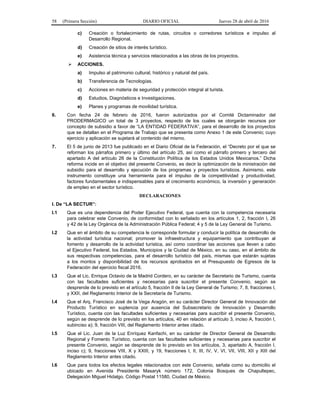 58 (Primera Sección) DIARIO OFICIAL Jueves 28 de abril de 2016
c) Creación o fortalecimiento de rutas, circuitos o corredores turísticos e impulso al
Desarrollo Regional.
d) Creación de sitios de interés turístico.
e) Asistencia técnica y servicios relacionados a las obras de los proyectos.
 ACCIONES.
a) Impulso al patrimonio cultural, histórico y natural del país.
b) Transferencia de Tecnologías.
c) Acciones en materia de seguridad y protección integral al turista.
d) Estudios, Diagnósticos e Investigaciones.
e) Planes y programas de movilidad turística.
6. Con fecha 24 de febrero de 2016, fueron autorizados por el Comité Dictaminador del
PRODERMAGICO un total de 3 proyectos, respecto de los cuales se otorgarán recursos por
concepto de subsidio a favor de “LA ENTIDAD FEDERATIVA”, para el desarrollo de los proyectos
que se detallan en el Programa de Trabajo que se presenta como Anexo 1 de este Convenio; cuyo
ejercicio y aplicación se sujetará al contenido del mismo.
7. El 5 de junio de 2013 fue publicado en el Diario Oficial de la Federación, el “Decreto por el que se
reforman los párrafos primero y último del artículo 25, así como el párrafo primero y tercero del
apartado A del artículo 26 de la Constitución Política de los Estados Unidos Mexicanos.” Dicha
reforma incide en el objetivo del presente Convenio, es decir la optimización de la ministración del
subsidio para el desarrollo y ejecución de los programas y proyectos turísticos. Asimismo, este
instrumento constituye una herramienta para el impulso de la competitividad y productividad,
factores fundamentales e indispensables para el crecimiento económico, la inversión y generación
de empleo en el sector turístico.
DECLARACIONES
I. De “LA SECTUR”:
I.1 Que es una dependencia del Poder Ejecutivo Federal, que cuenta con la competencia necesaria
para celebrar este Convenio, de conformidad con lo señalado en los artículos 1, 2, fracción I, 26
y 42 de la Ley Orgánica de la Administración Pública Federal; 4 y 5 de la Ley General de Turismo.
I.2 Que en el ámbito de su competencia le corresponde formular y conducir la política de desarrollo de
la actividad turística nacional; promover la infraestructura y equipamiento que contribuyan al
fomento y desarrollo de la actividad turística, así como coordinar las acciones que lleven a cabo
el Ejecutivo Federal, los Estados, Municipios y la Ciudad de México, en su caso, en el ámbito de
sus respectivas competencias, para el desarrollo turístico del país, mismas que estarán sujetas
a los montos y disponibilidad de los recursos aprobados en el Presupuesto de Egresos de la
Federación del ejercicio fiscal 2016.
I.3 Que el Lic. Enrique Octavio de la Madrid Cordero, en su carácter de Secretario de Turismo, cuenta
con las facultades suficientes y necesarias para suscribir el presente Convenio, según se
desprende de lo previsto en el artículo 5, fracción II de la Ley General de Turismo; 7, 8, fracciones I,
y XXII, del Reglamento Interior de la Secretaría de Turismo.
I.4 Que el Arq. Francisco José de la Vega Aragón, en su carácter Director General de Innovación del
Producto Turístico en suplencia por ausencia del Subsecretario de Innovación y Desarrollo
Turístico, cuenta con las facultades suficientes y necesarias para suscribir el presente Convenio,
según se desprende de lo previsto en los artículos, 40 en relación al artículo 3, inciso A, fracción I,
subinciso a); 9, fracción VIII, del Reglamento Interior antes citado.
I.5 Que el Lic. Juan de la Luz Enríquez Kanfachi, en su carácter de Director General de Desarrollo
Regional y Fomento Turístico, cuenta con las facultades suficientes y necesarias para suscribir el
presente Convenio, según se desprende de lo previsto en los artículos, 3, apartado A, fracción I,
inciso c); 9, fracciones VIII, X y XXIII, y 19, fracciones I, II, III, IV, V, VI, VII, VIII, XII y XIII del
Reglamento Interior antes citado.
I.6 Que para todos los efectos legales relacionados con este Convenio, señala como su domicilio el
ubicado en Avenida Presidente Masaryk número 172, Colonia Bosques de Chapultepec,
Delegación Miguel Hidalgo, Código Postal 11580, Ciudad de México.
 