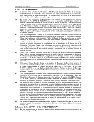 Jueves 28 de abril de 2016 DIARIO OFICIAL (Primera Sección) 59
II. De “LA ENTIDAD FEDERATIVA”:
II.1 En términos de los artículos: 40, 42, fracción I, 43 y 116, de la Constitución Política de los Estados
Unidos Mexicanos; es un Estado Libre y Soberano, que forma parte integrante de la Federación,
según los principios de la Ley Fundamental y lo establecido por el artículo 62 de la Constitución
Política del Estado Libre y Soberano de Durango.
II.2 Que concurre a la celebración del presente Convenio a través del C.P. Jorge Herrera Caldera,
Gobernador de “LA ENTIDAD FEDERATIVA”, quien se encuentra facultado para suscribir el
presente Convenio en términos de lo que dispone el artículo 98 fracción X de la Constitución
Política del Estado Libre y Soberano de Durango; en relación con el artículo 9 de la Ley Orgánica
de la Administración Pública del Estado de Durango; con la comparecencia del Secretario
General de Gobierno, en cumplimiento a lo dispuesto por el artículo 99 de la Constitución Estatal en
relación con lo dispuesto por los artículos 28 fracción I y 29 de la Ley Orgánica de la Administración
Pública del Estado de Durango; por lo que cuenta con las facultades necesarias para la celebración
del presente Convenio.
II.3 El Lic. Miguel Ángel Olvera Escalera, en su carácter de Secretario General de Gobierno, suscribe el
presente instrumento de conformidad con lo establecido en los artículos 28 fracción I y 29 fracción
V de la Ley Orgánica de la Administración Pública del Estado de Durango, conforme a los cuales
cuenta con las facultades suficientes y necesarias que le permiten suscribir el presente Convenio.
II.4 La C.P. María Cristina Díaz Herrera, en su carácter de Secretaria de Finanzas y de Administración,
suscribe el presente instrumento de conformidad con lo establecido en el artículo 99 de la
Constitución Política del Estado Libre y Soberano de Durango, así como en los artículos 28
fracción II y 30 de la Ley Orgánica de la Administración Pública del Estado de Durango, conforme
a los cuales cuenta con las facultades suficientes y necesarias que le permiten suscribir el
presente Convenio.
II.5 El Arq. César Guillermo Rodríguez Salazar, en su carácter de Secretario de Comunicaciones y
Obras Públicas, suscribe el presente instrumento de conformidad con lo establecido en el artículo
99 de la Constitución Política del Estado Libre y Soberano de Durango, así como en los artículos 28
fracción III y 31 de la Ley Orgánica de la Administración Pública del Estado de Durango, conforme
a los cuales cuenta con las facultades suficientes y necesarias que le permiten suscribir el presente
Convenio.
II.6 El Lic. Jason Eleazar Canales García, en su carácter de Secretario de Contraloría, suscribe el
presente instrumento de conformidad con lo establecido en el artículo 99 de la Constitución Política
del Estado Libre y Soberano de Durango, así como en los artículos 28 fracción VIII y 36 fracciones
IX, XXIV y XXXVII de la Ley Orgánica de la Administración Pública del Estado de Durango,
conforme a los cuales cuenta con las facultades suficientes y necesarias que le permiten suscribir
el presente Convenio.
II.7 El Lic. José Ángel Reinosa González, en su carácter de Secretario de Turismo, suscribe el presente
instrumento de conformidad con lo establecido en el artículo 99 de la Constitución Política del
Estado Libre y Soberano de Durango, así como en los artículos 28 fracción XII y 32 BIS fracción
XXX de la Ley Orgánica de la Administración Pública del Estado de Durango conforme a los cuales
cuenta con las facultades suficientes y necesarias que le permiten suscribir el presente Convenio.
II.8 Sus prioridades para alcanzar los objetivos pretendidos a través del presente instrumento, son
promover el aprovechamiento de los recursos turísticos del Estado de Durango, para contribuir al
desarrollo económico y social del Estado, mediante el incremento en el número de visitantes el
desarrollo del sector turístico en las localidades con vocación turística, mediante el desarrollo de
infraestructura y equipamiento; que los proyectos de infraestructura y equipamiento que serán
desarrollados con los recursos a que se refiere el presente Convenio garanticen su viabilidad
operativa y financiera; la consolidación de los destinos turísticos de “LA ENTIDAD FEDERATIVA”,
así como la diversificación de destinos, productos y segmentos turísticos que agreguen valor a los
destinos, para el fortalecimiento de las líneas de producto; mejorar la competitividad de los destinos
turísticos de “LA ENTIDAD FEDERATIVA” a través del fortalecimiento de la oferta turística,
buscando la diversificación de productos.
II.9 Que para todos los efectos legales relacionados con este Convenio, señala como su domicilio el
ubicado en la calle Florida número 1106, Barrio del Calvario, Código Postal 34000, en la ciudad de
Durango, Dgo.
III. Comunes de “LA SECTUR” y de “LA ENTIDAD FEDERATIVA”:
III.1 Que sus representantes se reconocen la personalidad y atribuciones con que comparecen a la
celebración del presente Convenio.
 
