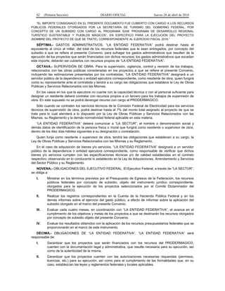 62 (Primera Sección) DIARIO OFICIAL Jueves 28 de abril de 2016
“EL IMPORTE CONSIGNADO EN EL PRESENTE DOCUMENTO FUE CUBIERTO CON CARGO A LOS RECURSOS
PÚBLICOS FEDERALES OTORGADOS POR LA SECRETARÍA DE TURISMO DEL GOBIERNO FEDERAL, POR
CONCEPTO DE UN SUBSIDIO CON CARGO AL PROGRAMA S248 “PROGRAMA DE DESARROLLO REGIONAL
TURÍSTICO SUSTENTABLE Y PUEBLOS MÁGICOS”, EN ESPECÍFICO PARA LA EJECUCIÓN DEL PROYECTO
(NOMBRE DEL PROYECTO DE QUE SE TRATE), CORRESPONDIENTE AL EJERCICIO FISCAL 2016.”
SÉPTIMA.- GASTOS ADMINISTRATIVOS. “LA ENTIDAD FEDERATIVA” podrá destinar hasta el
equivalente al cinco al millar, del total de los recursos federales que le sean entregados, por concepto del
subsidio a que se refiere el presente Convenio, para sufragar los gastos administrativos que resulten de la
ejecución de los proyectos que serán financiados con dichos recursos; los gastos administrativos que excedan
este importe, deberán ser cubiertos con recursos propios de “LA ENTIDAD FEDERATIVA”.
OCTAVA.- SUPERVISIÓN DE OBRA. Para la supervisión, vigilancia, control y revisión de los trabajos,
relacionados con las obras públicas consideradas en los proyectos a que se refiere el presente Convenio,
incluyendo las estimaciones presentadas por los contratistas; “LA ENTIDAD FEDERATIVA” designará a un
servidor público de la dependencia o entidad ejecutora correspondiente, como residente de obra, quien fungirá
como su representante ante el contratista y tendrá a su cargo las obligaciones que establece la Ley de Obras
Públicas y Servicios Relacionados con las Mismas.
En los casos en los que la ejecutora no cuente con la capacidad técnica o con el personal suficiente para
designar un residente deberá contratar con recursos propios a un tercero para los trabajos de supervisión de
obra. En este supuesto no se podrá devengar recurso con cargo al PRODERMAGICO.
Sólo cuando se contraten los servicios técnicos de la Comisión Federal de Electricidad para los servicios
técnicos de supervisión de obra, podrá destinar hasta el 7% del monto total asignado al proyecto de que se
trate para lo cual atenderá a lo dispuesto por la Ley de Obras Públicas y Servicios Relacionados con las
Mismas, su Reglamento y la demás normatividad federal aplicable en esta materia.
“LA ENTIDAD FEDERATIVA” deberá comunicar a “LA SECTUR”, el nombre o denominación social y
demás datos de identificación de la persona física o moral que fungirá como residente o supervisor de obra,
dentro de los diez días hábiles siguientes a su designación o contratación.
Quien funja como residente o supervisor de obra, tendrá las obligaciones que establecen a su cargo, la
Ley de Obras Públicas y Servicios Relacionados con las Mismas y su Reglamento.
En el caso de adquisición de bienes y/o servicios, “LA ENTIDAD FEDERATIVA” designará a un servidor
público de la dependencia o entidad ejecutora correspondiente, como responsable de verificar que dichos
bienes y/o servicios cumplen con las especificaciones técnicas y/o de calidad establecidas en el contrato
respectivo; observando en lo conducente lo establecido en la Ley de Adquisiciones, Arrendamiento y Servicios
del Sector Público y su Reglamento.
NOVENA.- OBLIGACIONES DEL EJECUTIVO FEDERAL. El Ejecutivo Federal, a través de “LA SECTUR”,
se obliga a:
I. Ministrar en los términos previstos por el Presupuesto de Egresos de la Federación, los recursos
públicos federales por concepto de subsidio, objeto del instrumento jurídico correspondiente,
otorgados para la ejecución de los proyectos seleccionados por el Comité Dictaminador del
PRODERMAGICO.
II. Realizar los registros correspondientes en la Cuenta de la Hacienda Pública Federal y en los
demás informes sobre el ejercicio del gasto público, a efecto de informar sobre la aplicación del
subsidio otorgado en el marco del presente Convenio.
III. Evaluar cada cuatro meses, en coordinación con “LA ENTIDAD FEDERATIVA”, el avance en el
cumplimiento de los objetivos y metas de los proyectos a que se destinarán los recursos otorgados
por concepto de subsidio objeto del presente Convenio.
IV. Evaluar los resultados obtenidos con la aplicación de los recursos presupuestarios federales que se
proporcionarán en el marco de este instrumento.
DÉCIMA.- OBLIGACIONES DE “LA ENTIDAD FEDERATIVA”. “LA ENTIDAD FEDERATIVA” será
responsable de:
I. Garantizar que los proyectos que serán financiados con los recursos del PRODERMAGICO,
cuenten con la documentación legal y administrativa, que resulte necesaria para su ejecución, así
como de la autenticidad de la misma.
II. Garantizar que los proyectos cuenten con las autorizaciones necesarias requeridas (permisos,
licencias, etc.) para su ejecución, así como para el cumplimiento de las formalidades que, en su
caso, establezcan las leyes y reglamentos federales y locales aplicables.
 