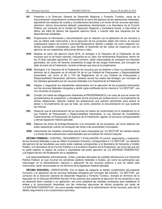 64 (Primera Sección) DIARIO OFICIAL Jueves 28 de abril de 2016
XV. Presentar a la Dirección General de Desarrollo Regional y Fomento Turístico, copia de la
documentación comprobatoria correspondiente al cierre del ejercicio de las operaciones realizadas,
adjuntando los estados de cuenta y conciliaciones bancarias y el monto de los recursos ejercidos;
asimismo, dichos documentos deberán presentarse directamente a la Secretaría de la Función
Pública, por conducto de la Unidad de Operación Regional y Contraloría Social, a más tardar el
último día hábil de febrero del siguiente ejercicio fiscal, o cuando ésta sea requerida por las
dependencias señaladas.
XVI. Proporcionar la información y documentación que en relación con la aplicación de los recursos a
que se refiere este instrumento y de la ejecución de los proyectos objeto del mismo, le requiera
cualesquiera órgano de control o autoridad fiscalizadora, federal o estatal, así como colaborar con
dichas autoridades competentes, para facilitar el desarrollo de las visitas de inspección que en
ejercicio de sus respectivas atribuciones lleven a cabo.
XVII. Realizar al cierre del ejercicio fiscal 2016, el reintegro a la Tesorería de la Federación de los
recursos que no se hayan ejercido, incluyendo en su caso, los rendimientos financieros, dentro de
los 15 días naturales siguientes. En caso contrario, serán responsables de reintegrar los intereses
generados, así como de hacerse acreedores al pago de las cargas financieras, por concepto de
daño al erario de la Federación, durante el tiempo que dure el incumplimiento.
XVIII. Reintegrar a la Tesorería de la Federación los recursos que se destinen a fines no autorizados en
términos de lo dispuesto en el artículo 54 de la Ley Federal de Presupuesto y Responsabilidad
Hacendaria, así como el 85 y 176 del Reglamento de la Ley Federal de Presupuesto y
Responsabilidad Hacendaria; asimismo, deberán asumir los costos del reintegro, por concepto de
los intereses generados por los recursos federales a la Tesorería de la Federación.
XIX. Integrar y resguardar los expedientes relacionados con la ejecución de los proyectos financiados
con los recursos federales otorgados y remitir copia certificada de los mismos a “LA SECTUR”, una
vez concluido el proyecto.
XX. Cumplir con todas las obligaciones inherentes al PRODERMAGICO y en caso de que se inicien los
procedimientos de suspensión o cancelación de los recursos por inobservancia o incumplimiento de
dichas obligaciones, deberán realizar las aclaraciones que estimen pertinentes para aclarar el
atraso o incumplimiento de que se trate, así como presentar la documentación en que sustente
las mismas.
XXI. Observar que la administración de los recursos se realice de conformidad con lo establecido en la
Ley Federal de Presupuesto y Responsabilidad Hacendaria, la Ley General de Contabilidad
Gubernamental, el Presupuesto de Egresos de la Federación vigente, el Convenio correspondiente
y demás legislación federal aplicable.
XXII. Elaborar las Actas de Entrega-Recepción a la conclusión de los proyectos, así como elaborar las
actas respectivas cuando se entreguen las obras a las autoridades municipales.
XXIII. Instrumentar las medidas correctivas que le sean propuestas por “LA SECTUR” de manera directa
o a través de las evaluaciones cuatrimestrales que se realicen de manera conjunta.
DÉCIMA PRIMERA.- CONTROL, SEGUIMIENTO Y EVALUACIÓN. El control, seguimiento y evaluación,
de los recursos federales a que se refiere el presente Convenio, corresponderá a “LA SECTUR”, sin demérito
del ejercicio de las facultades que sobre estas materias corresponden a la Secretaría de Hacienda y Crédito
Público, a la Secretaría de la Función Pública y a la Auditoría Superior de la Federación; así como las que por
su parte realicen el órgano de control o equivalente del poder ejecutivo de “LA ENTIDAD FEDERATIVA”
y el órgano técnico de fiscalización de su legislatura.
Las responsabilidades administrativas, civiles y penales derivadas de posibles afectaciones a la Hacienda
Pública Federal, en que incurran los servidores públicos federales o locales, así como los particulares que
intervengan en la administración, ejercicio o aplicación de los recursos públicos a que se refiere este
instrumento, serán sancionadas en los términos de la legislación federal aplicable.
DÉCIMA SEGUNDA.- VERIFICACIÓN. Con el objeto de asegurar el debido cumplimiento del presente
Convenio y la aplicación de los recursos federales otorgados por concepto del subsidio, “LA SECTUR”, por
conducto de la Dirección General de Desarrollo Regional y Fomento Turístico, revisará en términos de lo
dispuesto en la Cláusula NOVENA fracción III los avances que presente la ejecución de los proyectos a que
se destinará dicho subsidio y su aplicación; así como adoptará las medidas necesarias para establecer el
enlace y la comunicación requeridas con las instancias ejecutoras de dichos proyectos por parte de
“LA ENTIDAD FEDERATIVA”, así como aquella responsable de la administración de los recursos, para dar el
debido seguimiento a los compromisos asumidos.
 
