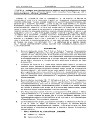 Jueves 28 de abril de 2016 DIARIO OFICIAL (Primera Sección) 79
CONVENIO de Coordinación para el otorgamiento de un subsidio en materia de fortalecimiento de la oferta
turística en el marco del Programa de Desarrollo Regional Turístico Sustentable y Pueblos Mágicos, que celebran
la Secretaría de Turismo y el Estado de Quintana Roo.
CONVENIO DE COORDINACIÓN PARA EL OTORGAMIENTO DE UN SUBSIDIO EN MATERIA DE
FORTALECIMIENTO DE LA OFERTA TURÍSTICA EN EL MARCO DEL PROGRAMA DE DESARROLLO REGIONAL
TURÍSTICO SUSTENTABLE Y PUEBLOS MÁGICOS, CELEBRAN POR UNA PARTE EL EJECUTIVO FEDERAL, POR
CONDUCTO DE LA SECRETARÍA DE TURISMO, A LA QUE EN ADELANTE SE LE DENOMINARÁ “LA SECTUR”,
REPRESENTADA EN ESTE ACTO POR SU TITULAR, EL LIC. ENRIQUE OCTAVIO DE LA MADRID CORDERO, CON LA
INTERVENCIÓN DEL ARQ. FRANCISCO JOSÉ DE LA VEGA ARAGÓN, DIRECTOR GENERAL DE INNOVACIÓN DEL
PRODUCTO TURÍSTICO EN SUPLENCIA POR AUSENCIA DEL SUBSECRETARIO DE INNOVACIÓN Y DESARROLLO
TURÍSTICO, DEL DIRECTOR GENERAL DE DESARROLLO REGIONAL Y FOMENTO TURÍSTICO, LIC. JUAN DE LA LUZ
ENRÍQUEZ KANFACHI Y POR LA OTRA PARTE, EL ESTADO LIBRE Y SOBERANO DE QUINTANA ROO, AL QUE EN
LO SUCESIVO SE LE DENOMINARÁ “LA ENTIDAD FEDERATIVA”, REPRESENTADO EN ESTE ACTO POR EL
LIC. ROBERTO BORGE ANGULO, EN SU CARÁCTER DE GOBERNADOR CONSTITUCIONAL DEL ESTADO LIBRE Y
SOBERANO DE QUINTANA ROO, ASISTIDO POR EL SECRETARIO DE GOBIERNO, M.A. JOSÉ GABRIEL MENDICUTI
LORÍA, EL SECRETARIO DE FINANZAS Y PLANEACIÓN, C.P. JUAN PABLO GUILLERMO MOLINA, LA SECRETARIA
DE TURISMO, LIC. LAURA LYNN FERNÁNDEZ PIÑA, Y EL SECRETARIO DE LA GESTIÓN PÚBLICA,
M.E.A.P. GONZALO ABELARDO HERRERA CASTILLA; CONFORME A LOS ANTECEDENTES, DECLARACIONES Y
CLÁUSULAS SIGUIENTES:
ANTECEDENTES
1. De conformidad con los artículos 74 y 79 de la Ley Federal de Presupuesto y Responsabilidad
Hacendaria (LFPRH), la Secretaría de Hacienda y Crédito Público, autorizará la ministración de los
subsidios con cargo a los presupuestos de las dependencias que se aprueben en el Presupuesto
de Egresos de la Federación del ejercicio fiscal correspondiente; determinando la forma y términos
en que deberán invertirse los subsidios que se otorguen, entre otros, a las entidades federativas;
las que deberán proporcionar la información que se les solicite sobre la aplicación que hagan
de los subsidios.
2. En términos del artículo 75 de la LFPRH dichos subsidios deben sujetarse a los criterios de
objetividad, equidad, transparencia, publicidad, selectividad y temporalidad, para lo cual se deberá,
entre otros aspectos, identificar con precisión la población objetivo; procurar que el mecanismo de
distribución, operación y administración otorgue acceso equitativo a todos los grupos sociales y
géneros; garantizar que los recursos se canalicen exclusivamente a la población objetivo, así como
evitar una administración costosa y excesiva; incorporar mecanismos periódicos de seguimiento,
supervisión y evaluación; prever la temporalidad en su otorgamiento, y reportar su ejercicio en los
informes trimestrales.
3. De conformidad con los artículos 175 y 176 del Reglamento de la Ley Federal de Presupuesto y
Responsabilidad Hacendaria (RLFPRH), los subsidios cuyos beneficiarios sean los gobiernos de
las entidades federativas y, en su caso, de los municipios, se considerarán devengados a partir
de la entrega de los recursos a dichos órdenes de gobierno; no obstante lo cual, deberán reintegrar
a la Tesorería de la Federación los recursos que no se destinen a los fines autorizados y aquellos
que al cierre del ejercicio fiscal de que se trate, no se hayan devengado.
4. En el Presupuesto de Egresos de la Federación para el Ejercicio Fiscal 2016, publicado en el Diario
Oficial de la Federación el 27 de noviembre de 2015, dentro de las asignaciones aprobadas para el
Ramo 21 Turismo, contempló los recursos para el Programa de Desarrollo Regional Turístico
Sustentable y Pueblos Mágicos “PRODERMAGICO”, el cual forma parte de los “Programas Sujetos
a Reglas de Operación” determinados en el presupuesto.
5. Con fecha 30 de diciembre de 2015, se publicó en el Diario Oficial de la Federación el “Acuerdo por
el que se emiten las Reglas de Operación del Programa de Desarrollo Regional
Turístico Sustentable y Pueblos Mágicos (PRODERMAGICO), para el ejercicio fiscal 2016”, en los
que se estableció el otorgamiento de apoyos para el desarrollo o ejecución de proyectos en
los siguientes rubros:
 OBRAS Y SERVICIOS RELACIONADOS CON LAS MISMAS.
a) Infraestructura y Servicios.
b) Equipamiento Turístico.
 