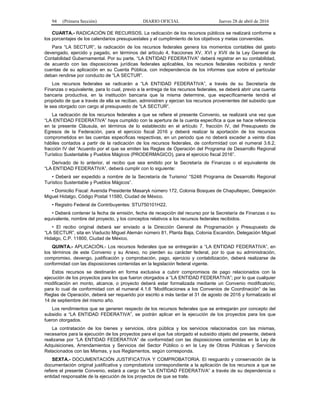 94 (Primera Sección) DIARIO OFICIAL Jueves 28 de abril de 2016
CUARTA.- RADICACIÓN DE RECURSOS. La radicación de los recursos públicos se realizará conforme a
los porcentajes de los calendarios presupuestales y el cumplimiento de los objetivos y metas convenidas.
Para “LA SECTUR”, la radicación de los recursos federales genera los momentos contables del gasto
devengado, ejercido y pagado, en términos del artículo 4, fracciones XV, XVI y XVII de la Ley General de
Contabilidad Gubernamental. Por su parte, “LA ENTIDAD FEDERATIVA” deberá registrar en su contabilidad,
de acuerdo con las disposiciones jurídicas federales aplicables, los recursos federales recibidos y rendir
cuentas de su aplicación en su Cuenta Pública, con independencia de los informes que sobre el particular
deban rendirse por conducto de “LA SECTUR”.
Los recursos federales se radicarán a “LA ENTIDAD FEDERATIVA”, a través de su Secretaría de
Finanzas o equivalente, para lo cual, previo a la entrega de los recursos federales, se deberá abrir una cuenta
bancaria productiva, en la institución bancaria que la misma determine, que específicamente tendrá el
propósito de que a través de ella se reciban, administren y ejerzan los recursos provenientes del subsidio que
le sea otorgado con cargo al presupuesto de “LA SECTUR”.
La radicación de los recursos federales a que se refiere el presente Convenio, se realizará una vez que
“LA ENTIDAD FEDERATIVA” haya cumplido con la apertura de la cuenta específica a que se hace referencia
en la presente Cláusula, en términos de lo establecido en el artículo 7, fracción IV, del Presupuesto de
Egresos de la Federación, para el ejercicio fiscal 2016 y deberá realizar la aportación de los recursos
comprometidos en las cuentas específicas respectivas, en un periodo que no deberá exceder a veinte días
hábiles contados a partir de la radicación de los recursos federales, de conformidad con el numeral 3.6.2,
fracción IV del “Acuerdo por el que se emiten las Reglas de Operación del Programa de Desarrollo Regional
Turístico Sustentable y Pueblos Mágicos (PRODERMAGICO), para el ejercicio fiscal 2016”.
Derivado de lo anterior, el recibo que sea emitido por la Secretaría de Finanzas o el equivalente de
“LA ENTIDAD FEDERATIVA”, deberá cumplir con lo siguiente:
• Deberá ser expedido a nombre de la Secretaría de Turismo/ “S248 Programa de Desarrollo Regional
Turístico Sustentable y Pueblos Mágicos”.
• Domicilio Fiscal: Avenida Presidente Masaryk número 172, Colonia Bosques de Chapultepec, Delegación
Miguel Hidalgo, Código Postal 11580, Ciudad de México.
• Registro Federal de Contribuyentes: STU750101H22.
• Deberá contener la fecha de emisión, fecha de recepción del recurso por la Secretaría de Finanzas o su
equivalente, nombre del proyecto, y los conceptos relativos a los recursos federales recibidos.
• El recibo original deberá ser enviado a la Dirección General de Programación y Presupuesto de
“LA SECTUR”, sita en Viaducto Miguel Alemán número 81, Planta Baja, Colonia Escandón, Delegación Miguel
Hidalgo, C.P. 11800, Ciudad de México.
QUINTA.- APLICACIÓN.- Los recursos federales que se entregarán a “LA ENTIDAD FEDERATIVA”, en
los términos de este Convenio y su Anexo, no pierden su carácter federal, por lo que su administración,
compromiso, devengo, justificación y comprobación, pago, ejercicio y contabilización, deberá realizarse de
conformidad con las disposiciones contenidas en la legislación federal vigente.
Estos recursos se destinarán en forma exclusiva a cubrir compromisos de pago relacionados con la
ejecución de los proyectos para los que fueron otorgados a “LA ENTIDAD FEDERATIVA”; por lo que cualquier
modificación en monto, alcance, o proyecto deberá estar formalizada mediante un Convenio modificatorio,
para lo cual de conformidad con el numeral 4.1.6 “Modificaciones a los Convenios de Coordinación“ de las
Reglas de Operación, deberá ser requerido por escrito a más tardar el 31 de agosto de 2016 y formalizado el
14 de septiembre del mismo año.
Los rendimientos que se generen respecto de los recursos federales que se entregarán por concepto del
subsidio a “LA ENTIDAD FEDERATIVA”, se podrán aplicar en la ejecución de los proyectos para los que
fueron otorgados.
La contratación de los bienes y servicios, obra pública y los servicios relacionados con las mismas,
necesarios para la ejecución de los proyectos para el que fue otorgado el subsidio objeto del presente, deberá
realizarse por “LA ENTIDAD FEDERATIVA” de conformidad con las disposiciones contenidas en la Ley de
Adquisiciones, Arrendamientos y Servicios del Sector Público o en la Ley de Obras Públicas y Servicios
Relacionados con las Mismas, y sus Reglamentos, según corresponda.
SEXTA.- DOCUMENTACIÓN JUSTIFICATIVA Y COMPROBATORIA. El resguardo y conservación de la
documentación original justificativa y comprobatoria correspondiente a la aplicación de los recursos a que se
refiere el presente Convenio, estará a cargo de “LA ENTIDAD FEDERATIVA” a través de su dependencia o
entidad responsable de la ejecución de los proyectos de que se trate.
 