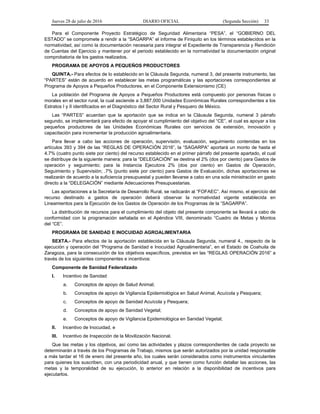 Jueves 28 de julio de 2016 DIARIO OFICIAL (Segunda Sección) 33
Para el Componente Proyecto Estratégico de Seguridad Alimentaria “PESA”, el “GOBIERNO DEL
ESTADO” se compromete a rendir a la “SAGARPA” el informe de Finiquito en los términos establecidos en la
normatividad, así como la documentación necesaria para integrar el Expediente de Transparencia y Rendición
de Cuentas del Ejercicio y mantener por el periodo establecido en la normatividad la documentación original
comprobatoria de los gastos realizados.
PROGRAMA DE APOYOS A PEQUEÑOS PRODUCTORES
QUINTA.- Para efectos de lo establecido en la Cláusula Segunda, numeral 3, del presente instrumento, las
“PARTES” están de acuerdo en establecer las metas programáticas y las aportaciones correspondientes al
Programa de Apoyos a Pequeños Productores, en el Componente Extensionismo (CE)
La población del Programa de Apoyos a Pequeños Productores está compuesto por personas físicas o
morales en el sector rural, la cual asciende a 3,887,000 Unidades Económicas Rurales correspondientes a los
Estratos I y II identificados en el Diagnóstico del Sector Rural y Pesquero de México.
Las “PARTES” acuerdan que la aportación que se indica en la Cláusula Segunda, numeral 3 párrafo
segundo, se implementará para efecto de apoyar el cumplimiento del objetivo del “CE”, el cual es apoyar a los
pequeños productores de las Unidades Económicas Rurales con servicios de extensión, innovación y
capacitación para incrementar la producción agroalimentaria.
Para llevar a cabo las acciones de operación, supervisión, evaluación, seguimiento contenidas en los
artículos 393 y 394 de las “REGLAS DE OPERACIÓN 2016”, la “SAGARPA” aportará un monto de hasta el
4.7% (cuatro punto siete por ciento) del recurso establecido en el primer párrafo del presente apartado, el cual
se distribuye de la siguiente manera: para la “DELEGACIÓN” se destina el 2% (dos por ciento) para Gastos de
operación y seguimiento; para la Instancia Ejecutora 2% (dos por ciento) en Gastos de Operación,
Seguimiento y Supervisión; .7% (punto siete por ciento) para Gastos de Evaluación, dichas aportaciones se
realizarán de acuerdo a la suficiencia presupuestal y pueden llevarse a cabo en una sola ministración en gasto
directo a la “DELEGACIÓN” mediante Adecuaciones Presupuestarias.
Las aportaciones a la Secretaría de Desarrollo Rural, se radicarán al “FOFAEC”. Así mismo, el ejercicio del
recurso destinado a gastos de operación deberá observar la normatividad vigente establecida en
Lineamientos para la Ejecución de los Gastos de Operación de los Programas de la “SAGARPA”.
La distribución de recursos para el cumplimiento del objeto del presente componente se llevará a cabo de
conformidad con la programación señalada en el Apéndice VIII, denominado “Cuadro de Metas y Montos
del “CE”.
PROGRAMA DE SANIDAD E INOCUIDAD AGROALIMENTARIA
SEXTA.- Para efectos de la aportación establecida en la Cláusula Segunda, numeral 4., respecto de la
ejecución y operación del “Programa de Sanidad e Inocuidad Agroalimentaria”, en el Estado de Coahuila de
Zaragoza, para la consecución de los objetivos específicos, previstos en las “REGLAS OPERACIÓN 2016” a
través de los siguientes componentes e incentivos:
Componente de Sanidad Federalizado
I. Incentivo de Sanidad
a. Conceptos de apoyo de Salud Animal;
b. Conceptos de apoyo de Vigilancia Epidemiológica en Salud Animal, Acuícola y Pesquera;
c. Conceptos de apoyo de Sanidad Acuícola y Pesquera;
d. Conceptos de apoyo de Sanidad Vegetal;
e. Conceptos de apoyo de Vigilancia Epidemiológica en Sanidad Vegetal;
II. Incentivo de Inocuidad, e
III. Incentivo de Inspección de la Movilización Nacional.
Que las metas y los objetivos, así como las actividades y plazos correspondientes de cada proyecto se
determinarán a través de los Programas de Trabajo, mismos que serán autorizados por la unidad responsable
a más tardar el 16 de enero del presente año, los cuales serán considerados como instrumentos vinculantes
para quienes los suscriben, con una periodicidad anual, y que tienen como función detallar las acciones, las
metas y la temporalidad de su ejecución, lo anterior en relación a la disponibilidad de incentivos para
ejecutarlos.
 
