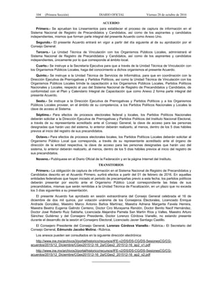 104 (Primera Sección) DIARIO OFICIAL Viernes 28 de octubre de 2016
ACUERDO
Primero.- Se aprueban los Lineamientos para establecer el proceso de captura de información en el
Sistema Nacional de Registro de Precandidatos y Candidatos, así como de los aspirantes y candidatos
independientes, mismos que forman parte integral del presente Acuerdo como Anexo Uno.
Segundo.- El presente Acuerdo entrará en vigor a partir del día siguiente al de su aprobación por el
Consejo General.
Tercero.- La Unidad Técnica de Vinculación con los Organismos Públicos Locales, administrará el
Sistema Nacional de Registro de Precandidatos y Candidatos, así como de los aspirantes y candidatos
independientes, únicamente por lo que corresponde al ámbito local.
Cuarto.- Se instruye a la Secretaría Ejecutiva para que a través de la Unidad Técnica de Vinculación con
los Organismos Públicos Locales, haga del conocimiento a dichos organismos el presente Acuerdo.
Quinto.- Se instruye a la Unidad Técnica de Servicios de Informática, para que en coordinación con la
Dirección Ejecutiva de Prerrogativas y Partidos Políticos, así como la Unidad Técnica de Vinculación con los
Organismos Públicos Locales brinde la capacitación a los Organismos Públicos Locales, Partidos Políticos
Nacionales y Locales, respecto al uso del Sistema Nacional de Registro de Precandidatos y Candidatos, de
conformidad con el Plan y Calendario Integral de Capacitación que como Anexo 2 forma parte integral del
presente Acuerdo.
Sexto.- Se instruye a la Dirección Ejecutiva de Prerrogativas y Partidos Políticos y a los Organismos
Públicos Locales proveer, en el ámbito de su competencia, a los Partidos Políticos Nacionales y Locales la
clave de acceso al Sistema.
Séptimo.- Para efectos de procesos electorales federal y locales, los Partidos Políticos Nacionales
deberán solicitar a la Dirección Ejecutiva de Prerrogativas y Partidos Políticos del Instituto Nacional Electoral,
a través de su representante acreditado ante el Consejo General, la clave de acceso para las personas
designadas que harán uso del sistema, lo anterior deberán realizarlo, al menos, dentro de los 5 días hábiles
previos al inicio del registro de sus precandidatos.
Octavo.- Para efectos de procesos electorales locales, los Partidos Políticos Locales deberán solicitar al
Organismo Público Local que corresponda, a través de su representante acreditado ante el órgano de
dirección de la entidad respectiva, la clave de acceso para las personas designadas que harán uso del
sistema, lo anterior deberán realizarlo, al menos, dentro de los 5 días hábiles previos al inicio del registro de
sus precandidatos.
Noveno.- Publíquese en el Diario Oficial de la Federación y en la página Internet del Instituto.
TRANSITORIOS
Primero.- La obligación de captura de información en el Sistema Nacional de Registro de Precandidatos y
Candidatos descrito en el Acuerdo Primero, surtirá efectos a partir del 01 de febrero de 2016. En aquellas
entidades federativas que hayan iniciado el periodo de precampañas previo a esta fecha, los partidos políticos
deberán presentar por escrito ante el Organismo Público Local correspondiente las listas de sus
precandidatos, mismas que serán remitidas a la Unidad Técnica de Fiscalización, en un plazo que no exceda
los 3 días siguientes a su presentación.
El presente Acuerdo fue aprobado en sesión extraordinaria del Consejo General celebrada el 16 de
diciembre de dos mil quince, por votación unánime de los Consejeros Electorales, Licenciado Enrique
Andrade González, Maestro Marco Antonio Baños Martínez, Maestra Adriana Margarita Favela Herrera,
Maestra Beatriz Eugenia Galindo Centeno, Doctor Ciro Murayama Rendón, Doctor Benito Nacif Hernández,
Doctor José Roberto Ruiz Saldaña, Licenciada Alejandra Pamela San Martín Ríos y Valles, Maestro Arturo
Sánchez Gutiérrez y del Consejero Presidente, Doctor Lorenzo Córdova Vianello, no estando presente
durante el desarrollo de la sesión el Consejero Electoral, Licenciado Javier Santiago Castillo.
El Consejero Presidente del Consejo General, Lorenzo Córdova Vianello.- Rúbrica.- El Secretario del
Consejo General, Edmundo Jacobo Molina.- Rúbrica.
Los anexos pueden ser consultados en la siguiente dirección electrónica:
http://www.ine.mx/archivos3/portal/historico/recursos/IFE-v2/DS/DS-CG/DS-SesionesCG/CG-
acuerdos/2015/12_Diciembre/CGex201512-16_2a/CGex2_201512-16_ap2_x1.pdf
http://www.ine.mx/archivos3/portal/historico/recursos/IFE-v2/DS/DS-CG/DS-SesionesCG/CG-
acuerdos/2015/12_Diciembre/CGex201512-16_2a/CGex2_201512-16_ap2_x2.pdf
_____________________
 