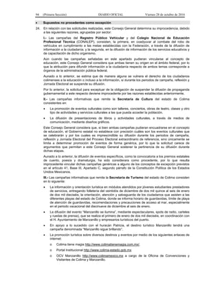 94 (Primera Sección) DIARIO OFICIAL Viernes 28 de octubre de 2016
 Supuestos no procedentes como excepción
24. En relación con las solicitudes realizadas, este Consejo General determina su improcedencia, debido
a las siguientes razones, agrupadas por sector:
I.- Las campañas del Registro Público Vehicular y del Colegio Nacional de Educación
Profesional Técnica (CONALEP), consisten, la primera, en coadyuvar al combate del robo de
vehículos en cumplimiento a las metas establecidas con la Federación, a través de la difusión de
información a la ciudadanía; y la segunda, en la difusión de información de los servicios educativos y
de capacitación de dicho organismo.
Aún cuando las campañas señaladas en este apartado pudieran vincularse al concepto de
educación, este Consejo General considera que ambas tienen su origen en el ámbito federal, por lo
que la atribución para difundir información a la ciudadanía respecto de ambos temas corresponde a
órganos de la administración pública federal.
Aunado a lo anterior, se estima que de manera alguna se vulnera el derecho de los ciudadanos
colimenses a la educación o incluso a la información, si durante los periodos de campaña, reflexión y
Jornada Electoral se suspende su difusión.
Por lo anterior, la solicitud para exceptuar de la obligación de suspender la difusión de propaganda
gubernamental a este respecto deviene improcedente por las razones establecidas anteriormente.
II.- Las campañas informativas que remite la Secretaría de Cultura del estado de Colima
consistentes en:
 La promoción de eventos culturales como son talleres, conciertos, obras de teatro, clases y otro
tipo de actividades y servicios culturales a las que pueda acceder la población.
 La difusión de presentaciones de libros y actividades culturales, a través de medios de
comunicación, mediante diseños gráficos.
Este Consejo General considera que, si bien ambas campañas pudieran encuadrarse en el concepto
de educación, el Gobierno estatal no establece con precisión cuáles son los eventos culturales que
se celebrarán y por los cuales es imprescindible su difusión durante los periodos de campaña,
reflexión y Jornada Electoral del Proceso Electoral extraordinario de referencia, sino únicamente se
limita a determinar promoción de eventos de forma genérica, por lo que la solicitud carece de
argumentos que permitan a este Consejo General sostener la pertinencia de su difusión durante
dichas etapas.
Aunado a lo anterior, la difusión de eventos específicos, como la convocatoria a los premios estatales
de cuento, poesía y dramaturgia, ha sido considerara como procedente, por lo que resulta
improcedente vincular dichas campañas genéricas a alguno de los conceptos de excepción previstos
en el artículo 41, Base III, Apartado C, segundo párrafo de la Constitución Política de los Estados
Unidos Mexicanos.
III.- Las campañas informativas que remite la Secretaría de Turismo del estado de Colima consisten
en lo siguiente:
 La información y orientación turística en módulos atendidos por jóvenes estudiantes prestadores
de servicios, entregando folletería del veintidós de diciembre de dos mil quince al seis de enero
de dos mil dieciséis; la orientación, atención y salvaguarda de los ciudadanos que asisten a las
diferentes playas del estado de Colima, donde se informa horario de guardavidas, límite de playa
de atención de guardavidas, recomendaciones y precauciones de acceso al mar, especialmente
en el periodo vacacional del diecinueve de diciembre al seis de enero.
 La difusión del evento “Manzanillo se ilumina”, mediante espectaculares, spots de radio, carteles
y ruedas de prensa), que se realiza el primero de enero de dos mil dieciséis, en coordinación con
el H. Ayuntamiento de Manzanillo y empresarios turísticos del puerto.
 En apoyo a lo sucedido con el huracán Patricia, el destino turístico Manzanillo tendrá una
campaña denominada “Manzanillo sigue brillando”.
 La promoción turística sobre diversos destinos y eventos por medio de los siguientes enlaces de
internet:
o Colima tiene magia http://www.colimatienemagia.com.mx/.
o Portal Institucional http://www.colima-estado.gob.mx
o OCV Manzanillo http://www.colimamexico.mx a cargo de la Oficina de Convenciones y
Visitantes de Colima y Manzanillo.
 