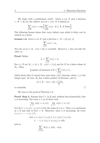 4 1. Monotone Functions
We begin with a preliminary result. Given a set X and a function
v : X → [0, ∞], the inﬁnite sum of v over X is deﬁned as

x∈X
v(x) := sup
 
x∈E
v(x) : E ⊆ X, E ﬁnite

.
The following lemma shows that every inﬁnite sum which is ﬁnite can be
written as a series.
Lemma 1.3. Given a set X and a function v : X → [0, ∞], if

x∈X
v(x)  ∞,
then the set {x ∈ X : v(x)  0} is countable. Moreover, v does not take the
value ∞.
Proof. Deﬁne
L :=

x∈X
v(x)  ∞.
For n ∈ N set Xn := {x ∈ X : v(x)  1/n} and let E be a ﬁnite subset of
Xn. Then
1
n number of elements of E ≤

x∈E
v(x) ≤ L,
which shows that E cannot have more than nL elements, where · is the
integer part. In turn, Xn has a ﬁnite number of elements, and so
{x ∈ X : v(x)  0} =

n
Xn
is countable. 
We turn to the proof of Theorem 1.2.
Proof. Step 1: Assume that I = [a, b] and, without loss of generality, that
u is increasing. For every x ∈ (a, b) there exist
lim
y→x+
u(y) =: u+(x), lim
y→x−
u(y) =: u−(x).
Let S(x) := u+(x) − u−(x) ≥ 0 be the jump of u at x. Then u is continuous
at x if and only if S(x) = 0. Moreover, since u is increasing, for every
a ≤ x1  · · ·  xn ≤ b,
u(a) ≤ u−(x1) ≤ u+(x1) ≤ u−(x2) ≤ u+(x2)
≤ · · · ≤ u−(xn) ≤ u+(xn) ≤ u(b),
and so, 
x∈[a,b]
S(x) ≤ u(b) − u(a).
 