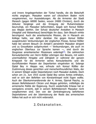 und innere Angelegenheiten der Türkei handle, die die Botschaft
nichts angingen. Massaker waren auf cilicischem Boden nicht
vorgekommen, nur Aussiedelungen. Als die Armenier der Stadt
Marasch (gegen 60000 Seelen, wovon 24000 Christen), durch die
Zeituner Vorgänge und die Erregung der Muhammedaner
beunruhigt, ein Massaker befürchteten, begab sich Konsul Rößler
aus Aleppo dorthin. Der Schutz deutscher Anstalten in Marasch
(Hospital und Waisenhaus) berechtigte ihn dazu. Sein Besuch wirkte
beruhigend. Auch die amerikanische Mission, die in Marasch ein
Kollege hatte, war dafür dankbar. Die gegen Konsul Rößler
ausgestreuten Verleumdungen der englischen Presse, Konsul Rößler
habe bei seinem Besuch (in Aintab?) persönlich Massaker dirigiert
und zu Greueltaten aufgemuntert — Verleumdungen, die auch im
englischen Oberhaus zur Sprache kamen —, sind durch die
Zeugnisse amerikanischer Missionare widerlegt[2]. Die zahlreichen
Konsularberichte von Herrn Rößler erbringen den Beweis, mit welch
unermüdlicher Hingabe und Zähigkeit er während der ganzen
Kriegszeit für die Armenier seines Konsularbezirks und die
durchflutenden Massen der Deportierten eingetreten ist. Solange
Djelal Bey in Aleppo war, erfreute sich Konsul Rößler der
Zustimmung dieses gerechten und menschenfreundlichen Walis, der
in seinem Wilajet weder Deportationen noch Massaker duldete. Doch
schon am 21. Juni 1915 wurde Djelal Bey seines Amtes enthoben,
weil er sich den Befehlen von Konstantinopel nicht fügen wollte.
Auch der Oberkommandierende der 4. Armee, Djemal Pascha, zu
dessen Befehlsbereich Cilicien und Aleppo gehörten, mißbilligte die
armenische Politik der Regierung. Durch wiederholte Erlasse hat er
wenigstens erreicht, daß in seinem Befehlsbereich Massaker nicht
vorgekommen sind. Den von der Zentralregierung befohlenen
Deportationen und der Islamisierung der Reste des armenischen
Volkes hat auch er sich nicht widersetzt.
2. O s t a n a t o l i e n .
 