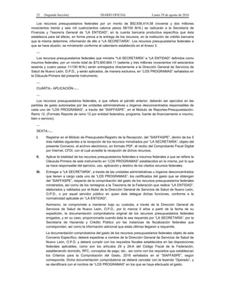 22 (Segunda Sección) DIARIO OFICIAL Lunes 29 de agosto de 2016
Los recursos presupuestarios federales por un monto de $92,936,414.58 (noventa y dos millones
novecientos treinta y seis mil cuatrocientos catorce pesos 58/100 M.N.) se radicarán a la Secretaría de
Finanzas y Tesorería General de “LA ENTIDAD”, en la cuenta bancaria productiva específica que ésta
establezca para tal efecto, en forma previa a la entrega de los recursos, en la institución de crédito bancaria
que la misma determine, informando de ello a “LA SECRETARÍA”. Los recursos presupuestarios federales a
que se hace alusión, se ministrarán conforme al calendario establecido en el Anexo 3.
…
Los recursos presupuestarios federales que ministre “LA SECRETARÍA” a “LA ENTIDAD” definidos como
insumos federales, por un monto total de $73,900,664.11 (setenta y tres millones novecientos mil seiscientos
sesenta y cuatro pesos 11/100 M.N.) serán entregados directamente a la Dirección General de Servicios de
Salud de Nuevo León, O.P.D., y serán aplicados, de manera exclusiva, en “LOS PROGRAMAS” señalados en
la Cláusula Primera del presente instrumento.
…
CUARTA.- APLICACIÓN.-…
…
Los recursos presupuestarios federales, a que refiere el párrafo anterior, deberán ser ejercidos en las
partidas de gasto autorizadas por las unidades administrativas u órganos desconcentrados responsables de
cada uno de “LOS PROGRAMAS”, a través del “SIAFFASPE”, en el Módulo de Reportes-Presupuestación-
Ramo 12, (Formato Reporte de ramo 12 por entidad federativa, programa, fuente de financiamiento e insumo,
bien o servicio).
…
SEXTA.-…
I. Registrar en el Módulo de Presupuesto-Registro de la Recepción, del “SIAFFASPE”, dentro de los 5
días hábiles siguientes a la recepción de los recursos ministrados por “LA SECRETARÍA”, objeto del
presente Convenio, el archivo electrónico, en formato PDF, el recibo del Comprobante Fiscal Digital
por Internet, CFDI, con el cual acredite la recepción de dichos recursos.
II. Aplicar la totalidad de los recursos presupuestarios federales e insumos federales a que se refiere la
Cláusula Primera de este instrumento en “LOS PROGRAMAS” establecidos en la misma, por lo que
se hace responsable del ejercicio, uso, aplicación y destino de los citados recursos federales.
III. Entregar a “LA SECRETARÍA”, a través de las unidades administrativas u órganos desconcentrados
que tienen a cargo cada uno de “LOS PROGRAMAS”, los certificados del gasto que se obtengan
del “SIAFFASPE”, respecto de la comprobación del gasto de los recursos presupuestarios federales
ministrados, así como de los reintegros a la Tesorería de la Federación que realice “LA ENTIDAD”,
elaborados y validados por el titular de la Dirección General de Servicios de Salud de Nuevo León,
O.P.D., o por aquel servidor público en quien éste delegue dichas funciones, conforme a la
normatividad aplicable en “LA ENTIDAD”.
Asimismo, se compromete a mantener bajo su custodia, a través de la Dirección General de
Servicios de Salud de Nuevo León, O.P.D., por lo menos 5 años a partir de la fecha de su
expedición, la documentación comprobatoria original de los recursos presupuestarios federales
erogados, y en su caso, proporcionarla cuando ésta le sea requerida por “LA SECRETARÍA”, por la
Secretaría de Hacienda y Crédito Público y/o las instancias de fiscalización federales que
correspondan, así como la información adicional que estas últimas llegaran a requerirle.
La documentación comprobatoria del gasto de los recursos presupuestarios federales objeto de este
Convenio Específico, deberá expedirse a nombre de la Dirección General de Servicios de Salud de
Nuevo León, O.P.D. y deberá cumplir con los requisitos fiscales establecidos en las disposiciones
federales aplicables, como son los artículos 29 y 29-A del Código Fiscal de la Federación,
estableciendo domicilio, RFC, conceptos de pago, etc., así como con los requisitos que establezcan
los Criterios para la Comprobación del Gasto, 2016 señalados en el “SIAFFASPE”, según
corresponda. Dicha documentación comprobatoria se deberá cancelar con la leyenda “Operado”, y
se identificará con el nombre de “LOS PROGRAMAS” en los que se haya efectuado el gasto.
 