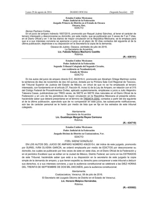 Lunes 29 de agosto de 2016 DIARIO OFICIAL (Segunda Sección) 109
Estados Unidos Mexicanos
Poder Judicial de la Federación
Juzgado Primero de Distrito en el Estado de Oaxaca
Oaxaca, Oax.
EDICTO
Alonso Pacheco Cortes.
En el juicio de amparo indirecto 1657/2015, promovido por Raquel Juárez Sánchez, al tener el carácter de
tercero interesado y desconocerse su domicilio, por este medio, que se publicarán por 3 veces de 7 en 7 días,
en el Diario Oficial y en 1 de los diarios de mayor circulación en la República Mexicana, se le emplaza para
que si a sus intereses conviene se apersone a juicio en el plazo de 30 días contados del siguiente al de la
última publicación, dejándose a su disposición en la Secretaría la copia de la demanda.
Oaxaca de Juárez, Oaxaca, veintiséis de julio de 2016.
La Secretaria de Acuerdos.
Lic. Fabiola Rebeca Machorro Castillo
Rúbrica.
(R.- 436151)
Estados Unidos Mexicanos
Poder Judicial de la Federación
Segundo Tribunal Colegiado del Segundo Circuito,
con residencia en Nezahualcóyotl,
Estado de México
EDICTO
En los autos del juicio de amparo directo D.C. 85/2016-V, promovido por Abraham Ortega Martínez contra
la sentencia de diez de noviembre de dos mil quince, dictada por la Primera Sala Civil Regional de Texcoco,
del Tribunal Superior de Justicia del Estado de México, en virtud de que no se ha emplazado al tercero
interesado, con fundamento en el artículo 27, fracción III, inciso b) de la Ley de Amparo, en relación con el 315
del Código Federal de Procedimientos Civiles, aplicado supletoriamente, emplácese a juicio a Julio Alejandro
Talavera Casas, publicándose por TRES veces, de SIETE en SIETE días naturales en el Diario Oficial de la
Federación y en uno de los periódicos de mayor circulación en la República Mexicana el presente edicto;
haciéndole saber que deberá presentarse en el término de TREINTA DÍAS, contados a partir del día siguiente
al de la última publicación, apercibido que de no comparecer en este juicio, las subsecuente notificaciones,
aún las de carácter personal se le harán por medio de lista que se fija en los estrados de este tribunal
colegiado.
Atentamente
Secretaria de Acuerdos
Lic. Guadalupe Margarita Reyes Carmona
Rúbrica.
(R.- 434719)
Estados Unidos Mexicanos
Poder Judicial de la Federación
Juzgado Décimo de Distrito en Coatzacoalcos, Ver.
EDICTO
ITZEL SÁENZ GONZÁLEZ.
EN LOS AUTOS DEL JUICIO DE AMPARO NÚMERO 436/2015-I, del índice de este juzgado, promovido
por SURIEL IVÁN OLVERA GARCÍA, se ordenó emplazarla por medio de EDICTOS por desconocerse su
domicilio, los cuales se publicarán por tres veces de siete en siete días, en el Diario Oficial de la Federación y
en el periódico Excélsior que se editan en la ciudad de México, Distrito Federal; así como en los ESTRADOS
de este Tribunal, haciéndole saber que está a su disposición en la secretaría de este juzgado la copia
simple de la demanda de amparo, y que tienen expedito su derecho para comparecer a este tribunal a deducir
sus derechos, si a sus intereses conviene, y que la audiencia constitucional se celebrará a las DIEZ HORAS
DEL TREINTA DE SEPTIEMBRE DE DOS MIL DIECISÉIS, para la audiencia constitucional.
Atentamente.
Coatzacoalcos, Veracruz, 08 de julio de 2016.
El Secretario del Juzgado Décimo de Distrito en el Estado de Veracruz.
Lic. Horacio Malpica Hernández.
Rúbrica.
(R.- 435502)
 