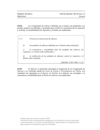 NORMA TÉCNICA                                             NTP-RT-ISO/IEC TR 29110-5-1-2
PERUANA                                                                        29 de 69




IS.O4.         Los Componente de Software definidos por el diseño son producidos. Las
pruebas unitarias son definidas y ejecutadas para verificar la consistencia de los requisitos
y el diseño. La trazabilidad de los requisitos y el diseño son establecidas.



 7.1.5           Proceso de construcción de software


         b)      las unidades de software definidas por el diseño están producidas;

         c)       la consistencia y trazabilidad entre las unidades del software, los
         requisitos y el diseño están establecidas; y

         d)       la verificación de las unidades de software contra los requisitos y el
         diseño están realizadas.

                                                            [ISO/IEC 12207:2008, 7.1.5]


IS.O5.         El Software es producido ejecutando la integración de los Componente de
Software y es verificado usando los Casos de Prueba y Procedimientos de Prueba. Los
resultados son registrados en el Reporte de Pruebas. Los defectos son corregidos y la
consistencia y trazabilidad hacia el Diseño de Software son establecidos.




    Puede conservar sólo una copia en PDF.
    Esta Norma está completamente protegida por los derechos de autor nacionales
    e internacionales y no puede ser fotocopiadas o reproducidas en cualquier forma.
    Bajo ninguna circunstancia puede ser revendido.
 