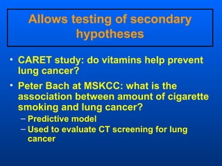 Allows testing of secondary
           hypotheses

• CARET study: do vitamins help prevent
  lung cancer?
• Peter Bach at MSKCC: what is the
  association between amount of cigarette
  smoking and lung cancer?
  – Predictive model
  – Used to evaluate CT screening for lung
    cancer
 