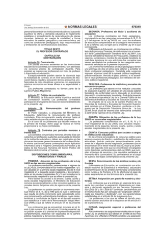 NORMAS LEGALES
El Peruano
Lima, domingo 25 de noviembre de 2012 479349
personaldocentedelasinstitucioneseducativas,buscando
equilibrar la oferta y demanda educativa. El reglamento
establece el procedimiento de racionalización de plazas
docentes, teniendo en cuenta la modalidad y forma
educativa, la realidad geográﬁca y socio-económica, así
como las condiciones pedagógicas, bajo responsabilidad
y limitaciones de la infraestructura educativa.
TÍTULO SEXTO
EL PROFESOR CONTRATADO
CAPÍTULO XVI
CONTRATACIÓN
Artículo 76. Contratación
Las plazas vacantes existentes en las instituciones
educativas no cubiertas por nombramiento, son atendidas
vía concurso público de contratación docente. Para
postular se requiere ser profesional con título de profesor
o licenciado en educación.
Excepcionalmente pueden ejercer la docencia bajo
la modalidad de contrato, en el nivel secundario de edu-
cación básica regular y educación técnica productiva, pro-
fesionales de otras disciplinas y personas con experiencia
práctica reconocida en áreas aﬁnes a su especialidad u
oﬁcio.
Los profesores contratados no forman parte de la
Carrera Pública Magisterial.
Artículo 77. Política de contratación
El Ministerio de Educación deﬁne la política sectorial
de contratación docente. Los profesores contratados
participan en el programa de inducción docente establecido
en la presente Ley.
Artículo 78. Remuneración del profesor
contratado
El Poder Ejecutivo, a propuesta del Ministerio de
Educación, determina la remuneración del profesor
contratado. Esta remuneración puede alcanzar hasta el
valor establecido para la primera escala magisterial.
En el caso de los profesores que laboren menos de
la jornada de trabajo, dicho pago se realiza en forma
proporcional a las horas contratadas.
Artículo 79. Contratos por períodos menores a
treinta días
Los contratos por períodos menores a treinta días son
cubiertos por profesores suplentes a propuesta del director
de la institución educativa y deben ser registrados en las
plazas en las que se genere la ausencia del profesor titular,
la misma que se encuentre contemplada en el Aplicativo
Informático para el Registro Centralizado de Planillas y de
Datos de los Recursos Humanos del Sector Público del
Ministerio de Economía y Finanzas.
DISPOSICIONES COMPLEMENTARIAS,
TRANSITORIAS Y FINALES
PRIMERA. Ubicación de los profesores de la Ley
24029 en las escalas magisteriales
Los profesores nombrados, pertenecientes al régimen de
la Ley 24029, comprendidos en los niveles magisteriales I y II,
son ubicados en la primera escala magisterial, los del III nivel
magisterial en la segunda escala magisterial, y los compren-
didos en los niveles magisteriales IV y V son ubicados en la
tercera escala magisterial a que se reﬁere la presente Ley.
Para facilitar su acceso a la tercera, cuarta, quinta y
sexta escalas magisteriales, el Ministerio de Educación
convoca excepcionalmente a dos concursos públicos na-
cionales dentro del primer año de vigencia de la presente
Ley.
Los profesores no podrán percibir un incremento men-
sual menor al 8,1% de la RIM para lo cual el diferencial
que resulte de dicho incremento será considerado como
una compensación extraordinaria transitoria, cuyas carac-
terísticas y condiciones se ﬁjarán en el decreto supremo
que establezca el valor de la Remuneración Íntegra Men-
sual (RIM) a que se reﬁere el artículo 57 de la presente
Ley.
Los profesores que se encuentren incursos en el lit-
eral d) del numeral 18.1 del artículo 18 de la presente Ley
no podrán acceder a lo previsto en la presente disposición
complementaria, debiendo ser separados de la carrera
pública magisterial y del servicio docente.
SEGUNDA. Profesores sin título y auxiliares de
educación
Los profesores nombrados sin título pedagógico,
comprendidos en las categorías remunerativas A, B, C, D
y E del régimen de la Ley 24029, así como los auxiliares
de educación comprendidos en la categoría remunerativa
E de la referida Ley, se rigen por la presente Ley en lo que
corresponda.
El Ministerio de Educación, en coordinación con el Minis-
terio de Economía y Finanzas, de conformidad con el numer-
al 1 de la Cuarta Disposición Transitoria de la Ley 28411, Ley
General del Sistema Nacional de Presupuesto, establece la
vigencia, condiciones y montos de esta escala transitoria, la
cual debe incorporar en uno solo todos los conceptos que
vienen percibiendo los profesores de las categorías remu-
nerativas señaladas en la presente disposición.
Los profesores nombrados sin título pedagógico tienen
una prórroga de dos (2) años para obtener y acreditar el
título profesional pedagógico. Cumplida esta exigencia
ingresan al primer nivel de la carrera pública magisterial,
previa evaluación. Vencido el plazo previsto, si no acredi-
tan el título profesional pedagógico, son retirados del ser-
vicio público magisterial.
TERCERA. Profesores de institutos y escuelas de
educación superior
Los profesores que laboran en los institutos y escuelas
de educación superior, son ubicados en una escala salarial
transitoria, de conformidad con lo dispuesto en la primera
disposición complementaria, transitoria y ﬁnal de la presente
Ley, en tanto se apruebe la Ley de la Carrera Pública de los
Docentes de Institutos y Escuelas de Educación Superior.
El proyecto de la Ley de la Carrera Pública de los
Docentes de Institutos y Escuelas de Educación Superior
será remitido por el Poder Ejecutivo, conforme a lo dis-
puesto por la Disposición Transitoria Única de la Ley
29394, en el plazo de sesenta días calendarios contados
a partir de la vigencia de la presente Ley.
CUARTA. Ubicación de los profesores de la Ley
29062 en las escalas magisteriales
Los profesores comprendidos en el I, II, III, IV y V
nivel magisterial de la Ley 29062 son ubicados respec-
tivamente en la segunda, tercera, cuarta, quinta y sexta
escalas magisteriales de la presente Ley.
QUINTA. Concurso público para acceso a cargos
en instituciones educativas
En la primera convocatoria de concurso público para
acceso a cargos de director y subdirector de instituciones
educativas, podrán participar excepcionalmente profe-
sores de la segunda escala magisterial, profesores que se
encontraban en el tercer nivel de la Ley 24029 y los profe-
sores del segundo nivel que se encontraban encargados
como directores pertenecientes a la Ley 24029, que cum-
plan el tiempo de servicios y los requisitos señalados al
momento de la convocatoria. Su permanencia en el cargo
se sujeta a las reglas contempladas en la presente Ley.
SEXTA. Determinación de los ámbitos rurales y de
frontera
El Ministerio de Educación, en coordinación con el In-
stituto Nacional de Estadística e Informática, actualizará
la determinación de los ámbitos territoriales considerados
como rurales y de frontera, a ﬁn de efectivizar el pago de
estas asignaciones en los términos de la presente Ley.
SÉTIMA. Asignación por grado de maestría y doc-
torado
Los profesores que a la entrada en vigencia de la pre-
sente Ley perciban la asignación diferenciada por mae-
stría y doctorado regulada por los Decretos Supremos
050-2005-EF y 081-2006-EF continúan percibiéndola por
el mismo monto ﬁjo por concepto de “asignación diferen-
ciada por maestría y doctorado”, con las características
establecidas en el artículo 64 de la presente Ley.
Los profesores a los que se reﬁere el párrafo prec-
edente quedan excluidos de lo dispuesto en el artículo 61
de la presente Ley.
OCTAVA. Asignación especial a profesores del
VRAEM
Adicionalmente a las asignaciones establecidas en la pre-
sente Ley, los profesores que laboran en el Valle de los Ríos
Apurímac, Ene y Mantaro (VRAEM) percibirán una asignación
 