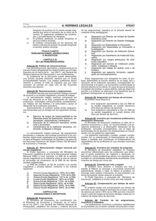 NORMAS LEGALES
El Peruano
Lima, domingo 25 de noviembre de 2012 479347
reingreso se produce en la misma escala mag-
isterial que tenía al momento de su retiro de la
carrera. El reglamento establece las condicio-
nes y procedimientos de reingreso.
b) El profesor destituido no puede reingresar al
servicio público docente.
c) El profesor comprendido en los alcances del
literal c) del artículo anterior no puede reingresar
al servicio público docente.
TÍTULO CUARTO
REMUNERACIONES, ASIGNACIONES
E INCENTIVOS
CAPÍTULO XI
DE LAS REMUNERACIONES
Artículo 55. Política de remuneraciones
Las remuneraciones, aguinaldos y asignaciones en la
Carrera Pública Magisterial son determinados por el Poder
Ejecutivo en el marco de la Ley 28411, Ley General del
Sistema Nacional de Presupuesto y sus modiﬁcatorias.
El profesional de la educación puede desempeñar
una función docente adicional, siempre que no exista
incompatibilidad horaria. Los citados profesores tienen
derecho a percibir el total de ingresos que por todo
concepto se percibe en cada una de las funciones
docentes que ejercen.
Artículo 56. Remuneraciones y asignaciones
El profesor percibe una remuneración íntegra mensual
de acuerdo a su escala magisterial y jornada de trabajo.
La remuneración íntegra mensual comprende las
horas de docencia en el aula, preparación de clases y
evaluación, actividades extracurriculares complementar-
ias, trabajo con las familias y la comunidad y apoyo al
desarrollo de la institución educativa.
Adicionalmente, el profesor puede recibir asignacio-
nes temporales que se otorgan por los siguientes concep-
tos:
a) Ejercicio de cargos de responsabilidad en las
diferentes áreas de desempeño: directivos, es-
pecialistas, capacitadores y jerárquicos.
b) Ubicación de la institución educativa: ámbito
rural y de frontera.
c) Característica de la institución educativa: uni-
docente, multigrado o bilingüe.
La remuneración íntegra mensual, las asignaciones
temporales y cualquier otra entrega económica a los pro-
fesores deben estar registradas en el Aplicativo Informáti-
co para el Registro Centralizado de Planillas y de datos de
los Recursos Humanos del Sector Público del Ministerio
de Economía y Finanzas.
Artículo 57. Remuneración íntegra mensual por
escala magisterial
El Poder Ejecutivo, a propuesta del Ministerio de
Educación, establece el valor de la Remuneración Íntegra
Mensual (RIM) a nivel nacional. La RIM de la primera
escala magisterial es el referente sobre el que se calcula
el porcentaje de incremento de la RIM de las demás
escalas magisteriales.
La RIM del profesor se ﬁja de acuerdo a su escala
magisterial y jornada laboral, conforme a los índices
siguientes:
a) Primera Escala Magisterial: 100% de la RIM.
b) Segunda Escala Magisterial: 110% de la RIM.
c) Tercera Escala Magisterial: 125 % de la RIM.
d) Cuarta Escala Magisterial: 140% de la RIM.
e) Quinta Escala Magisterial: 170%. de la RIM.
f) Sexta Escala Magisterial: 200%. de la RIM.
g) Sétima Escala Magisterial: 230%. de la RIM.
h) Octava Escala Magisterial: 260%. de la RIM.
CAPÍTULO XII
ASIGNACIONES E INCENTIVOS
Artículo 58. Asignaciones
El Ministerio de Educación, en coordinación con
el Ministerio de Economía y Finanzas, en el marco
de la Ley 28411, Ley General del Sistema Nacional de
Presupuesto, establece los montos y criterios técnicos
de las asignaciones, basados en la jornada laboral de
cuarenta horas pedagógicas:
a) Asignación por Director de Unidad de Gestión
Educativa Local.
b) Asignación por Director de Gestión Pedagógi-
ca.
c) Asignación por Especialista en Educación.
d) Asignación por Especialista en Innovación e
Investigación.
e) Asignación por Director de Institución Educa-
tiva.
f) Asignación por Subdirector de Institución Edu-
cativa.
g) Asignación por cargos jerárquicos de insti-
tución educativa.
h) Asignación por servicio en institución unido-
cente, multigrado o bilingüe.
i) Asignación por trabajo en ámbito rural o de
frontera.
j) Asignación por asesoría, formación, capacit-
ación y/o acompañamiento.
Estas asignaciones son otorgadas en tanto el pro-
fesor desempeñe la función efectiva en el cargo, tipo y
ubicación de la institución educativa. Corresponden ex-
clusivamente a la plaza y se encuentran condicionadas al
servicio efectivo en la misma. En caso de que se produzca
el traslado del profesor a plaza distinta, este las dejará de
percibir y el profesor se adecuará a los beneﬁcios que le
pudieran corresponder en la plaza de destino.
Artículo 59. Asignación por tiempo de servicios
El profesor tiene derecho a:
a) Una asignación equivalente a dos (2) RIM de
su escala magisterial, al cumplir veinticinco
(25) años por tiempo de servicios.
b) Una asignación equivalente a dos (2) RIM de
su escala magisterial al cumplir treinta (30)
años por tiempo de servicios.
Artículo 60. Incentivo por excelencia profesional y
desempeño destacado
El Ministerio de Educación establece un plan de in-
centivos económicos u otros, en reconocimiento a la ex-
celencia profesional y al desempeño destacado de los
profesores, vinculado principalmente, con el logro de
aprendizajes de los alumnos. Es implementado en coordi-
nación con los gobiernos regionales.
Los gobiernos regionales y locales pueden comple-
mentar con su presupuesto el ﬁnanciamiento de activi-
dades y medidas que contribuyan al fortalecimiento de
capacidades de los profesores en sus diversas funciones
y cargos.
Artículo 61. Incentivo por estudios de posgrado
El Ministerio de Educación establece un incentivo
económico diferenciado para los profesores que obten-
gan el grado académico de maestría o doctorado, en
educación o áreas académicas aﬁnes, con estudios pres-
enciales en universidades debidamente acreditadas. Este
incentivo se otorga por única vez.
Artículo 62. Subsidio por luto y sepelio
El profesor tiene derecho a subsidio por luto y
sepelio al fallecer su cónyuge o conviviente reconocido
judicialmente, padres o hijos. Si fallece el profesor, su
cónyuge, hijos, padres o hermanos, en esa prelación y en
forma excluyente, tienen derecho al subsidio.
El Poder Ejecutivo, a propuesta del Ministerio de
Educación, establece el monto único por este subsidio.
Artículo 63. Compensación por tiempo de servi-
cios
El profesor recibe una compensación por tiempo de
servicios, la que se otorga al momento de su cese, a razón
de catorce por ciento (14%) de su RIM, por año o fracción
mayor a seis (6) meses de servicios oﬁciales, hasta por un
máximo de treinta años de servicios.
Artículo 64. Carácter de las asignaciones,
incentivos y subsidios
Las asignaciones, incentivos y subsidios establecidos
en la presente Ley no tienen carácter remunerativo ni pen-
 