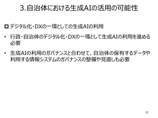 p デジタル化・DXの⼀環としての⽣成AIの利⽤
• ⾏政・⾃治体のデジタル化・DXの⼀環として⽣成AIの利⽤を進める
必要
• ⽣成AIの利⽤のガバナンスと合わせて、⾃治体の保有するデータや
利⽤する情報システムのガバナンスの整備や⾒直しも必要
12
3.⾃治体における⽣成AIの活⽤の可能性
 