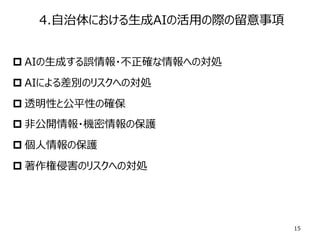 4.⾃治体における⽣成AIの活⽤の際の留意事項
p AIの⽣成する誤情報・不正確な情報への対処
p AIによる差別のリスクへの対処
p 透明性と公平性の確保
p ⾮公開情報・機密情報の保護
p 個⼈情報の保護
p 著作権侵害のリスクへの対処
15
 