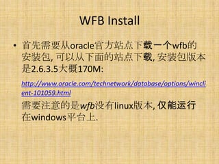 WFB Install
• 首先需要从oracle官方站点下载一个wfb的
  安装包, 可以从下面的站点下载, 安装包版本
  是2.6.3.5大概170M:
 http://www.oracle.com/technetwork/database/options/wincli
 ent-101059.html
 需要注意的是wfb没有linux版本, 仅能运行
 在windows平台上.
 