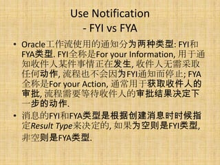 Use Notification
             - FYI vs FYA
• Oracle工作流使用的通知分为两种类型: FYI和
  FYA类型. FYI全称是For your Information, 用于通
  知收件人某件事情正在发生, 收件人无需采取
  任何动作, 流程也不会因为FYI通知而停止; FYA
  全称是For your Action, 通常用于获取收件人的
  审批, 流程需要等待收件人的审批结果决定下
  一步的动作.
• 消息的FYI和FYA类型是根据创建消息时时候指
  定Result Type来决定的, 如果为空则是FYI类型,
  非空则是FYA类型.
 