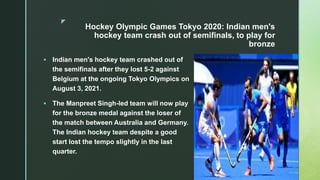 z
Hockey Olympic Games Tokyo 2020: Indian men's
hockey team crash out of semifinals, to play for
bronze
 Indian men's hockey team crashed out of
the semifinals after they lost 5-2 against
Belgium at the ongoing Tokyo Olympics on
August 3, 2021.
 The Manpreet Singh-led team will now play
for the bronze medal against the loser of
the match between Australia and Germany.
The Indian hockey team despite a good
start lost the tempo slightly in the last
quarter.
 