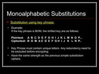 Monoalphabetic Substitutions
 Substitution using key phrase:
• Example:
If the key phrase is BOM, the shifted key are as follows:
Plaintext: A B C D E F G H I J K L M N O P...
Ciphertext: B O M A C D E F G H I J K L N P..
• Key Phrase must contain unique letters. Any redundancy need to
be excluded before encrypting.
• Have the same strength as the previous simple substitution
ciphers.
 