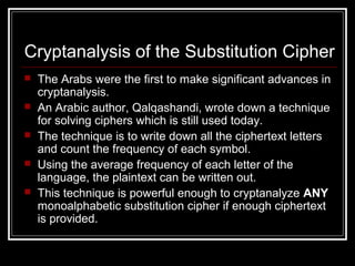 Cryptanalysis of the Substitution Cipher
 The Arabs were the first to make significant advances in
cryptanalysis.
 An Arabic author, Qalqashandi, wrote down a technique
for solving ciphers which is still used today.
 The technique is to write down all the ciphertext letters
and count the frequency of each symbol.
 Using the average frequency of each letter of the
language, the plaintext can be written out.
 This technique is powerful enough to cryptanalyze ANY
monoalphabetic substitution cipher if enough ciphertext
is provided.
 