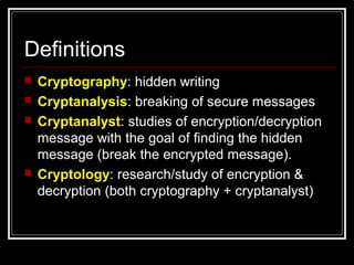 Definitions
 Cryptography: hidden writing
 Cryptanalysis: breaking of secure messages
 Cryptanalyst: studies of encryption/decryption
message with the goal of finding the hidden
message (break the encrypted message).
 Cryptology: research/study of encryption &
decryption (both cryptography + cryptanalyst)
 
