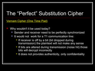 The “Perfect” Substitution Cipher
Vernam Cipher (One Time Pad)
 Why wouldn't it be used today?
 Sender and receiver need to be perfectly synchronized
 It would not work for a T1 communication line:
 If receiver is off by a bit (bit dropped during
transmission) the plaintext will not make any sense
 If bits are altered during transmission (noise hit) those
bits will decrypt incorrectly
 It does not provides authenticity, only confidentiality
 