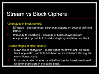 Stream vs Block Ciphers
Advantages of block ciphers:
 Diffusion – one ciphertext block may depend on several plaintext
letters.
 Immunity to insertions – because of block of symbols are
enciphered, impossible to insert a single symbol into one block.
Disadvantages of block ciphers:
 Slowness of encryption – block cipher must wait until an entire
block of plaintext symbols has been received before starting the
encryption process.
 Error propagation – an error will affect the the transformation of
all other characters in the same block.
 
