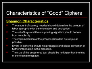 Characteristics of “Good” Ciphers
Shannon Characteristics
 The amount of secrecy needed should determine the amount of
labor appropriate for the encryption and decryption.
 The set of keys and the enciphering algorithm should be free
from complexity.
 The implementation of the process should be as simple as
possible.
 Errors in ciphering should not propagate and cause corruption of
further information in the message.
 The size of the enciphered text should be no larger than the text
of the original message.
 