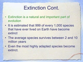 Extinction Cont.
• Extinction is a natural and important part of
evolution
• It is estimated that 999 of every 1,000 species
that have ever lived on Earth have become
extinct
• The average species survives between 2 and 10
million years
• Even the most highly adapted species become
extinct.
 