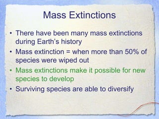Mass Extinctions
• There have been many mass extinctions
during Earth’s history
• Mass extinction = when more than 50% of
species were wiped out
• Mass extinctions make it possible for new
species to develop
• Surviving species are able to diversify
 