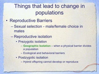 Things that lead to change in
populations
• Reproductive Barriers
– Sexual selection - male/female choice in
mates
– Reproductive isolation
• Prezygotic isolation
– Geographic Isolation – when a physical barrier divides
a population
– Ecological and behavioral barriers
• Postzygotic isolation
– Hybrid offspring cannot develop or reproduce
 