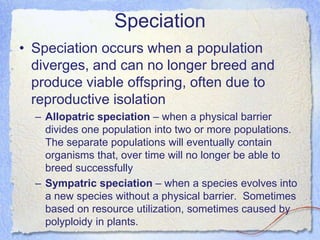 Speciation
• Speciation occurs when a population
diverges, and can no longer breed and
produce viable offspring, often due to
reproductive isolation
– Allopatric speciation – when a physical barrier
divides one population into two or more populations.
The separate populations will eventually contain
organisms that, over time will no longer be able to
breed successfully
– Sympatric speciation – when a species evolves into
a new species without a physical barrier. Sometimes
based on resource utilization, sometimes caused by
polyploidy in plants.
 