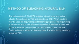 METHOD OF BLEACHING NATURAL SILK
The bath contains 0.3% H2O2 solution, olive oil soap and sodium
silicate. Temp should be 75C and raised upto 90C. Winch machine
may be used for degumming and bleaching purpose. The degumming
is carried out at 90C and should be complete in between 2-3 hrs. The
goods are washed off and bleached with H2O2 in same machine.
Sodium silicate is added to bleaching bath. The temp during bleaching
shoud be 70C.
 