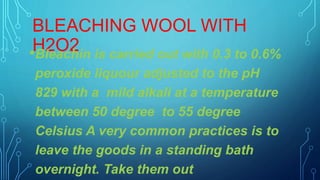 BLEACHING WOOL WITH
H2O2•Bleachin is carried out with 0.3 to 0.6%
peroxide liquour adjusted to the pH
829 with a mild alkali at a temperature
between 50 degree to 55 degree
Celsius A very common practices is to
leave the goods in a standing bath
overnight. Take them out
 