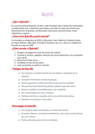 Taller #2 
•​¿Qué es LinkedIn? 
Es una red social profesional, es decir, está orientada más a relaciones comerciales
y profesionales que a relaciones personales y por tanto en esta red social lo que
encontrarás son empresas y profesionales que buscan promocionarse, hacer
networking y negocio. 
•​¿​Cómo nació LinkedIn y quién la fundó? 
Fue fundada en diciembre de 2002 en​ Mountain View, California, Estados Unidos
por Reid Hoffman, Allen Blue, Konstantin Guericke, Eric Ly y Jean-Luc Vaillant,fue
lanzada en mayo de 2003.
•​¿Cómo acceder a Linkedin? 
1. Dirígete a la página de inicio de sesión de LinkedIn.
2. Escribe tu nombre, apellidos, dirección de correo electrónico y la contraseña
que usarás.
3. Selecciona Únete ahora.
4. Completa el resto de los pasos.
5. Listo, ya tendrás un perfil en LinkedIn.
•​Ventajas de linkedIn 
● Se consigue un contacto directo con los líderes y referentes de su
industria.
● Compartir información a través de grupos.
● Hacer preguntas a nuestra red sobre temas que nos inquieten
● Nos permite hacer Networking desde cualquier lugar del mundo.
● Estar en contacto con profesionales y ser localizado.
● Ser recomendado por otros contactos.
● Participar de foros y consultas online con profesionales afines.
● Mantener el Curriculum Vitae online.
•​Desventajas de linkedIn 
● Se consiguen datos personales en cuestión de minutos.
● Se puede difamar a una persona fácilmente, y ser vistos en poco tiempo
por una multitud.
● Podría prestarse para el robo de identidad. 
 