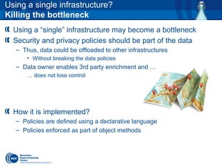 Using a single infrastructure?
Killing the bottleneck
Using a “single” infrastructure may become a bottleneck
Security and privacy policies should be part of the data
– Thus, data could be offloaded to other infrastructures
• Without breaking the data policies
– Data owner enables 3rd party enrichment and …
… does not lose control
How it is implemented?
– Policies are defined using a declarative language
– Policies enforced as part of object methods
 
