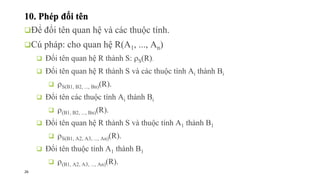 26
10. Phép đổi tên
❑Để đổi tên quan hệ và các thuộc tính.
❑Cú pháp: cho quan hệ R(A1, ..., An)
❑ Đổi tên quan hệ R thành S: S(R).
❑ Đổi tên quan hệ R thành S và các thuộc tính Ai thành Bi
❑ S(B1, B2, ..., Bn)(R).
❑ Đổi tên các thuộc tính Ai thành Bi
❑ (B1, B2, ..., Bn)(R).
❑ Đổi tên quan hệ R thành S và thuộc tính A1 thành B1
❑ S(B1, A2, A3, ..., An)(R).
❑ Đổi tên thuộc tính A1 thành B1
❑ (B1, A2, A3, ..., An)(R).
 
