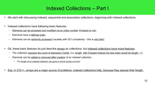 12 
Indexed Collections – Part I 
● We start with discussing indexed, sequential and associative collections, beginning with indexed collections. 
● Indexed collections have following basic features: 
– Elements can be accessed and modified via an index number (0-based or not). 
– Elements have a defined order. 
– Elements can be randomly accessed (usuallay with O(1) complexity – this is very fast). 
● Ok, these basic features do just describe arrays as collections, but indexed collections have more features: 
– The collection exposes the count of elements it holds, (i.e. length; with 0-based indexes the last index would be length - 1). 
– Elements can be added or removed after creation of an indexed collection. 
● The length of an indexed collection can grow or shrink during run time! 
● Esp. in C/C++, arrays are a major source of problems, indexed collections help, because they expose their length. 
 
