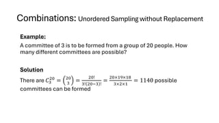 Combinations: Unordered Sampling without Replacement
Example:
A committee of 3 is to be formed from a group of 20 people. How
many different committees are possible?
Solution
There are 𝐶3
20
= 20
3
=
20!
3! 20−3 !
=
20×19×18
3×2×1
= 1140 possible
committees can be formed
 