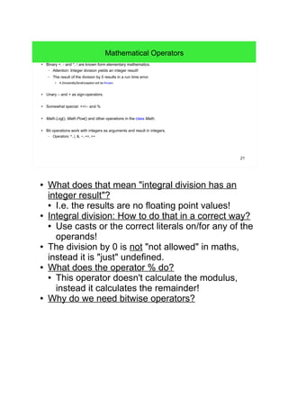 21
Mathematical Operators
● Binary +, - and *, / are known form elementary mathematics.
– Attention: Integer division yields an integer result!
– The result of the division by 0 results in a run time error.
●
A DivisionByZeroException will be thrown.
● Unary – and + as sign-operators.
● Somewhat special: ++/-- and %
● Math.Log(), Math.Pow() and other operations in the class Math.
● Bit operations work with integers as arguments and result in integers.
– Operators: ^, |, &, ~, <<, >>
● What does that mean "integral division has an
integer result"?
● I.e. the results are no floating point values!
● Integral division: How to do that in a correct way?
● Use casts or the correct literals on/for any of the
operands!
● The division by 0 is not "not allowed" in maths,
instead it is "just" undefined.
● What does the operator % do?
● This operator doesn't calculate the modulus,
instead it calculates the remainder!
● Why do we need bitwise operators?
 