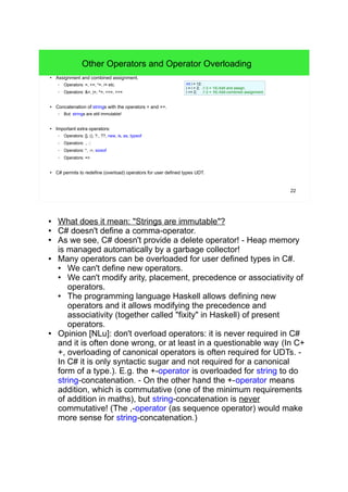 22
Other Operators and Operator Overloading
● Assignment and combined assignment.
– Operators: =, +=, *=, /= etc.
– Operators: &=, |=, ^=, <<=, >>=
● Concatenation of strings with the operators + and +=.
– But: strings are still immutable!
● Important extra operators:
– Operators: [], (), ?:, ??, new, is, as, typeof
– Operators: ., ::
– Operators: *, ->, sizeof
– Operators: =>
● C# permits to redefine (overload) operators for user defined types UDT.
int i = 12;
i = i + 2; // (i = 14) Add and assign.
i += 2; // (i = 16) Add-combined assignment.
● What does it mean: "Strings are immutable"?
● C# doesn't define a comma-operator.
● As we see, C# doesn't provide a delete operator! - Heap memory is
managed automatically by a garbage collector!
● Many operators can be overloaded for user defined types in C#.
● We can't define new operators.
● We can't modify arity, placement, precedence or associativity of
operators.
● The programming language Haskell allows defining new operators
and it allows modifying the precedence and associativity (together
called "fixity" in Haskell) of present operators.
● Opinion [NLu]: don't overload operators: it is never required in C#
and it is often done wrong, or at least in a questionable way (In C++,
overloading of canonical operators is often required for UDTs. - In C#
it is only syntactic sugar and not required for a canonical form of a
type.). E.g. the +-operator is overloaded for string to do string-
concatenation. - On the other hand the +-operator means addition,
which is commutative (one of the minimum requirements of addition
in maths), but string-concatenation is never commutative! (The
,-operator (as sequence operator) would make more sense for string-
concatenation.)
 